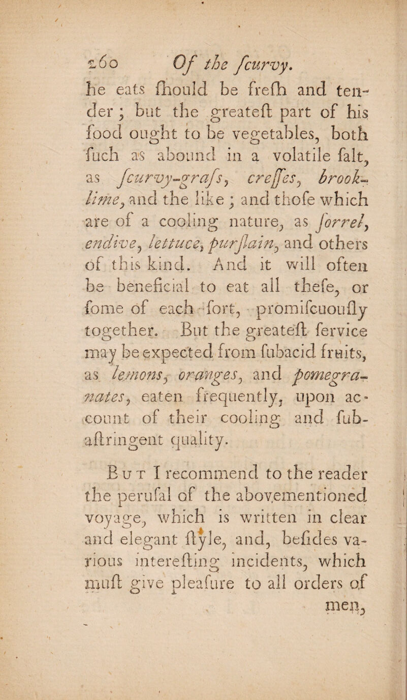 he eats {hould be frefh and ten¬ der ; but the greateft part of his food ought to be vegetables, both fuch as abound in a volatile fait, as Jcurvy-grajs, crejfes, brook-* litne} and the like ; and thofe which are of a cooling nature, as forrei, endive, lettuce, purjlain, and others of this kind. And it will often be beneficial to eat all thefe, or fome of each fort, proraifcuoufly together. But the greateft fervice O O may be expected from (abacid fruits, as lemons, oranges, and pomegra¬ nates, eaten frequently, upon ac¬ count of their cooling and fub- aflringent quality. But I recommend to the reader the perufal of the abovementioned voyage, which is written in clear and elegant ftyle, and, beficles va¬ rious mterefting incidents, which illnft give pleafure to all orders of men