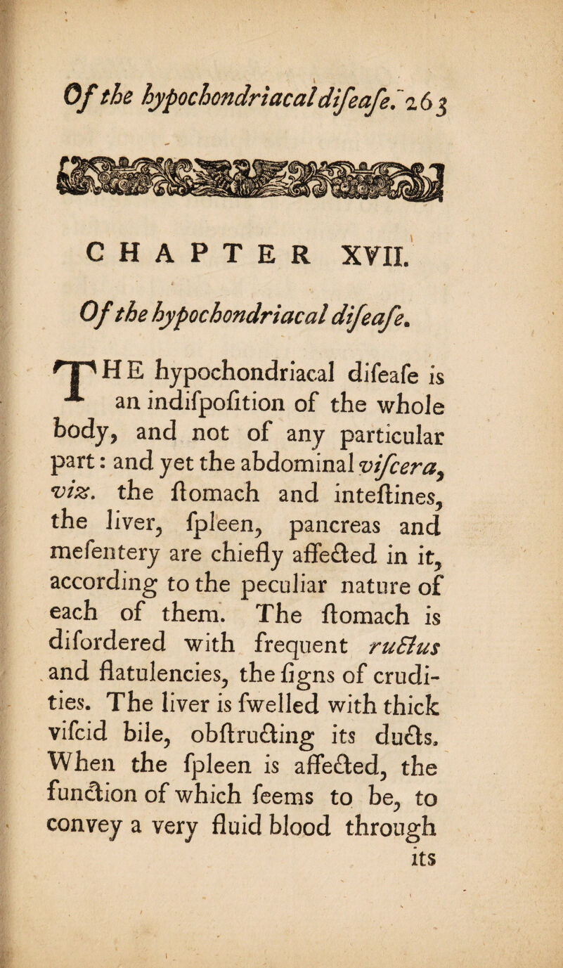 CHAPTER XVII. Of the hypochondriacal difeafe. * | A H E hypochondriacal difeafe is ■*“ an indifpofltion of the whole body, and not of any particular part: and yet the abdominal vifcera, -viz. the ftomach and inteftines, the liver, fpleen, pancreas and mefentery are chiefly afle&ed in it, according to the peculiar nature of each of them. The ftomach is difordered with frequent ruSius .and flatulencies, thefigns of crudi¬ ties. The liver is fwelled with thick vifcid bile, obftru£ting its du£ts. When the fpleen is affe&ed, the function of which feems to be, to convey a very fluid blood through its