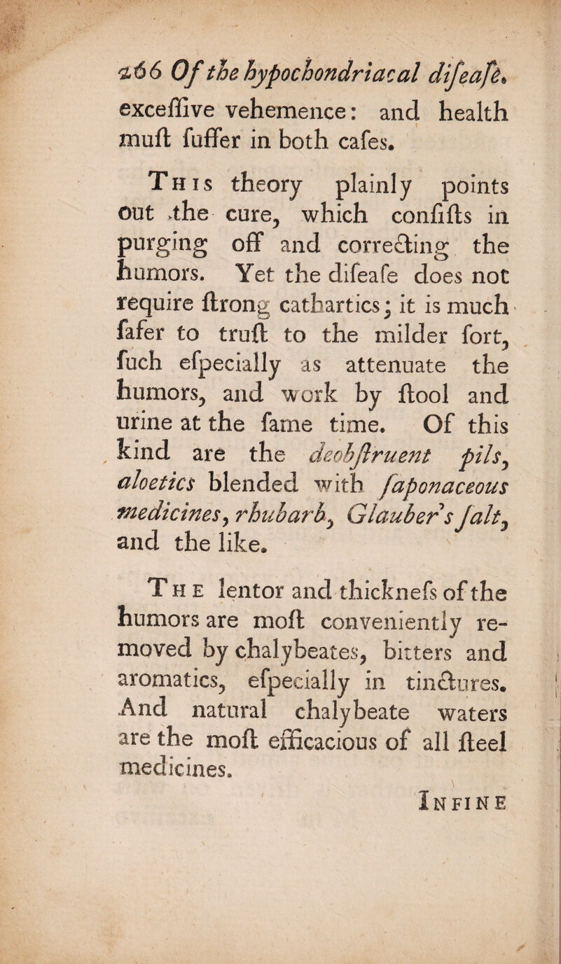 exceffive vehemence: and health muft faffer in both cafes. This theory plainly points out .the cure, which confifts in purging off and correcting the humors. Yet the difeafe does not require ftrong cathartics* it is much fafer to trull to the milder fort, fuch efpecially as attenuate the humors, and work by llool and urine at the fame time. Of this kind are the deobjlruent pils, aloetics blended with faponaceous medicines, rhubarb, Glauber s Jalt, and the like. The lentor and thick nefs of the humors are moll conveniently re¬ moved by chalybeates, bitters and aromatics, efpecially in tin&ures. And natural chalybeate waters are the moll efficacious of all Heel medicines. Infine