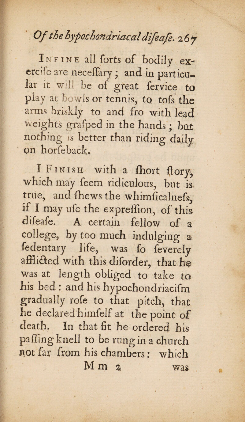 Of the hypochondriacal difeafe. 26? I n f 1 n e all forts of bodily ex¬ crete are neceflary; and in particu¬ lar it will be of great fervice to play at bowls or tennis, to tofs the arms briskly to and fro with lead weights grafped in the hands; but nothing is better than riding daily Oil horfeback. I Finish with a fhort flory, which may feem ridiculous, but is, true, and fhews the whimficalnefs, if I may ufe the expreffion, of this, difeafe. A certain fellow of a college, by too much indulging a fedentary life, was fo feverely affli&ed with this diforder, that he was at length obliged to take to his bed : and his hypochondriacifm gradually rofe to that pitch, that he declared himfelf at the point of death. In that fit he ordered his palling knell to be rung in a church not far from his chambers: which M m % was