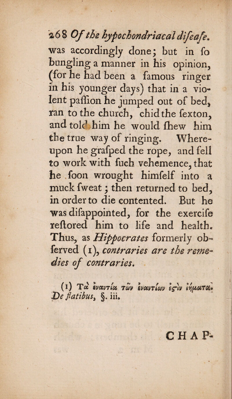 was accordingly done; but in fo bungling a manner in his opinion, (for he had been a famous ringer in his younger days) that in a vio- lent paffion he jumped out of bed, ran to the church, chid the fexton, and told him he would fhew him the true way of ringing. Where¬ upon he grafped the rope, and fell to work with fuch vehemence, that he foon wrought himfelf into a muck fweat; then returned to bed, in order to die contented. But he was difappointed, for the exercife rellored him to life and health. Thus, as Hippocrates formerly ob- ferved (i), contraries are the reme¬ dies of contraries. (i) T« svavTict TUV De flatibus, §. iii. ivxvTiav efliv \