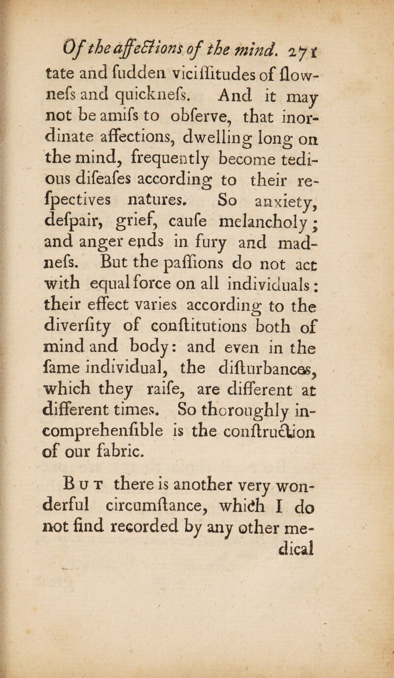 tate and fudden viciffitudes of flow- nefs and quicknefs. And it may not be amifs to obferve, that inor¬ dinate affections, dwelling long on the mind, frequently become tedi¬ ous difeafes according to their re- fpectives natures. So anxiety, defpair, grief, caufe melancholy; and anger ends in fury and mad- nefs. But the paffions do not act with equal force on all individuals: their effect varies according to the diverfity of conflitutions both of mind and body: and even in the fame individual, the difturbancas, which they raife, are different at different times. So thoroughly in- comprehenfible is the conftruclion of our fabric. But there is another very won¬ derful circumffance, whidh I do not find recorded by any other me¬