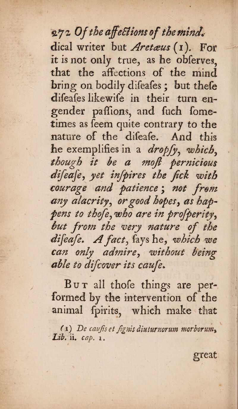 g.72, Of the ajfeSlions of the mind,- dical writer but Aretceus (1). For it is not only true, as he obferves, that the affections of the mind bring on bodily difeafes; but thefe difeafes likewife in their turn en¬ gender paffions, and fuch fome- times as feem quite contrary to the nature of the difeafe. And this he exemplifies in a dropJyy which, though it he a moft pernicious difeafe, yet infpires the fck with courage and patience \ not from any alacrity, or good hopes, as hap¬ pens to thofe, who are in profperity, but from the very nature of the difeafe. A fact, fays he, which we can only admire, without being able to difcover its caufe. But all thofe things are per¬ formed by the intervention of the animal fpirits, which make that (i) De caufiset Jignisdiuturnorum morborum» Lib, ii. cap. l reat