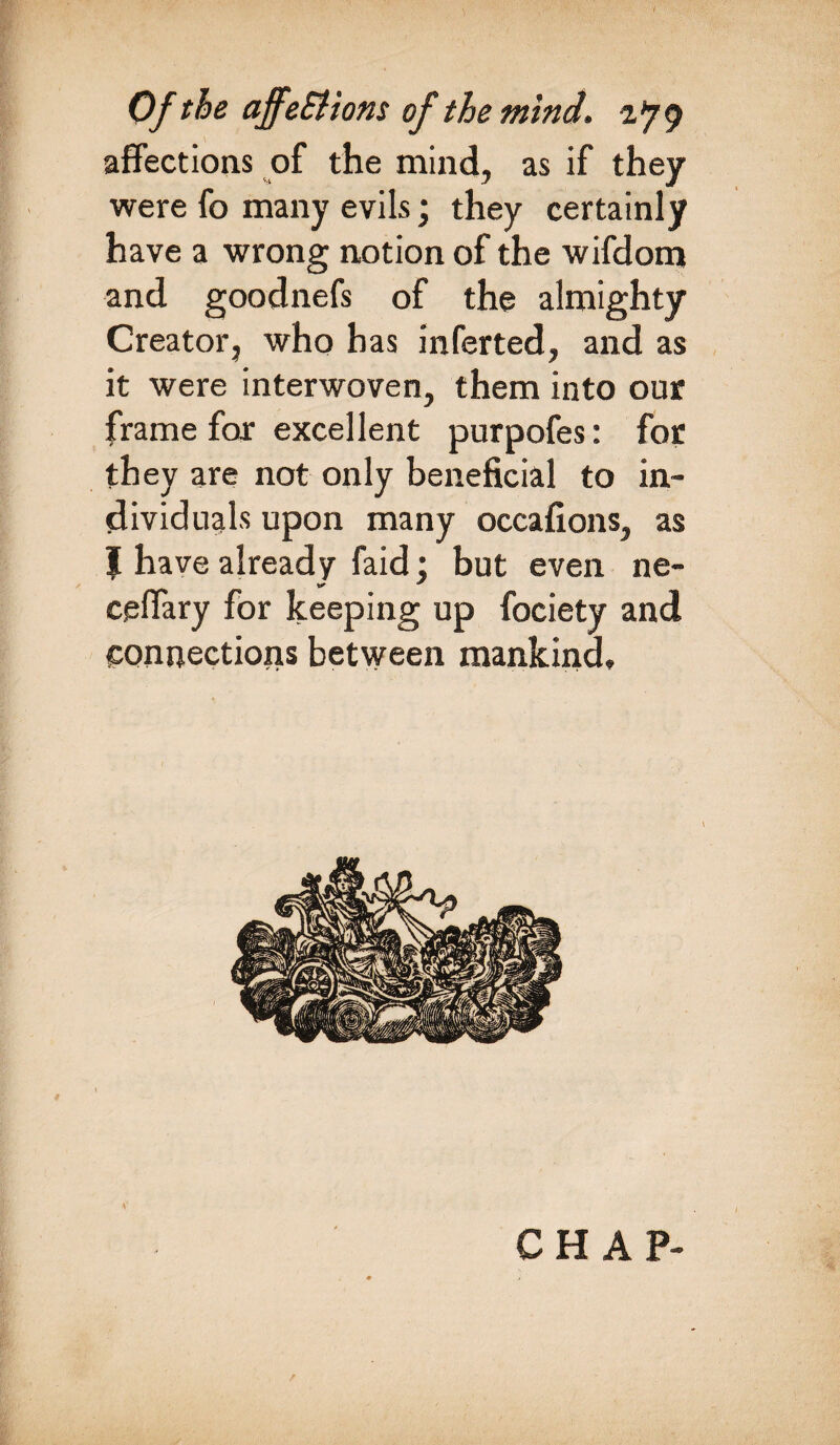 i Of the ajfeSHons of the mind, ifg affections of the mind, as if they were fo many evils; they certainly have a wrong notion of the wifdom and goodnefs of the almighty Creator, who has infer ted, and as it were interwoven, them into our frame far excellent purpofes: for they are not only beneficial to in¬ dividuals upon many occafions, as 1 have already faid • but even ne- ceffary for keeping up fociety and connections between mankind.