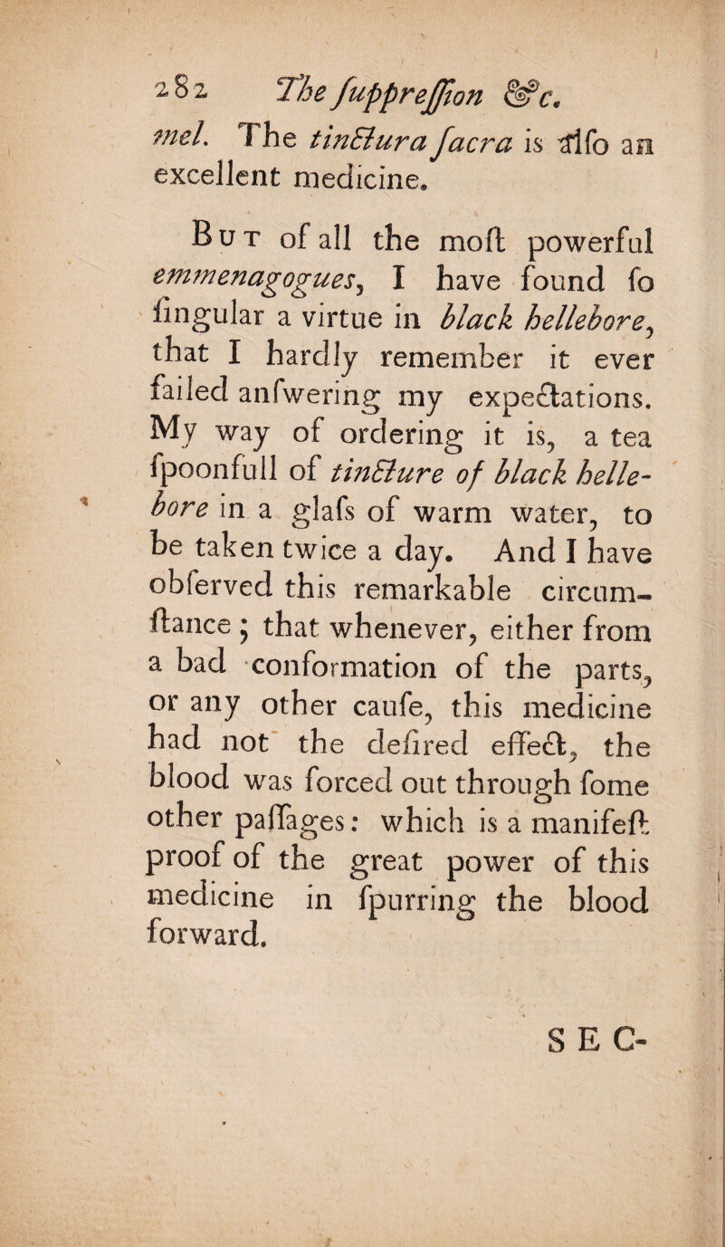 2 8 2. The JuppreJfton &c. mei. 7 he tinElura facra is 3lfo an excellent medicine. But of all the moft powerful emmenagogues, I have found fo lingular a virtue in black hellebore, that I hardly remember it ever failed anfwering my expeflations. My way of ordering it is, a tea ipoonfull of tinElure of black helle¬ bore in a glafs of warm water, to be taken twice a day. And I have obferved this remarkable circum¬ stance * that whenever, either from a bad conformation of the parts, or any other caufe, this medicine had not the delired effeff, the blood was forced out through fome other paffages: which is a manifeft proof of the great power of this medicine in fpurring the blood forward. SEC-