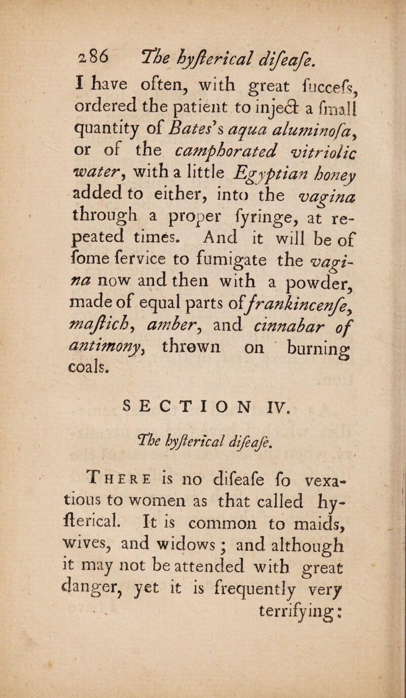 I have often, with great fuccefs, ordered the patient to injedt a fmail quantity of Bates's aqua aluminofa, or of the camphorated vitriolic watery with a little Egyptian honey added to either, into the vagina through a proper fyringe, at re¬ peated times. And it will be of fome fervice to fumigate the vagi¬ na now and then with a powder, made of equal parts offrankincenfey majlichy amber, and cinnabar of antimonyy thrown on burning coals. SECTION IV. The hyfierical difeafe. - 4 There is no difeafe fo vexa¬ tious to women as that called hy- fterical. It is common to maids, wives, and widows; and although it may not be attended with great danger, yet it is frequently very terrifying: