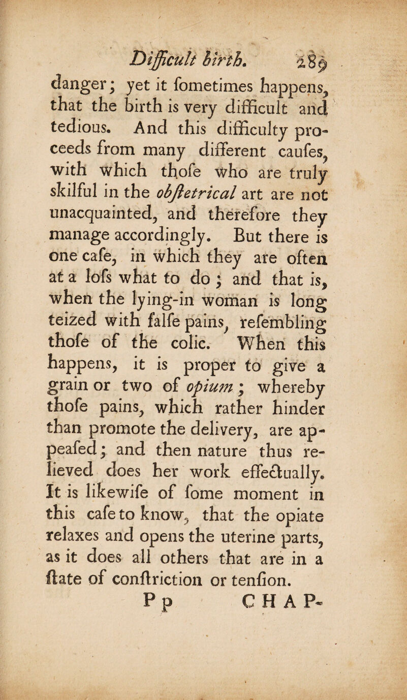 danger; yet it fometimes happens, that the birth is very difficult and tedious. And this difficulty pro¬ ceeds from many different caufes with which thofe who are truly skilful in the objletrical art are not unacquainted, and therefore they manage accordingly. But there is one cafe, in which they are often at a lofs what to do j and that is, when the lying-in woman is long teized with falfe pains, refembling thofe of the colic. When this happens, it is proper to give a grain or two of opium j whereby thofe pains, which rather hinder than promote the delivery, are ap- peafed; and then nature thus re¬ lieved does her work effectually. It is likewife of fome moment in this cafe to know, that the opiate relaxes and opens the uterine parts, as it does all others that are in a Hate of conflriction or tenfion. Pp CHAP-