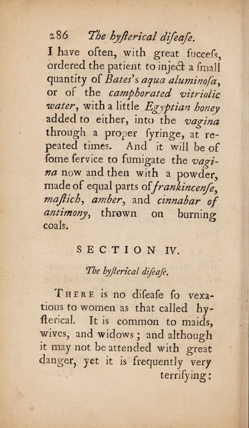 I have often, with great fuccefs, ordered the patient to inje£t a fmall quantity of Bates’s aqua aluminofa, or of the camphorated vitriolic water, with a little Egyptian honey added to either, into the vagina through a proper fyringe, at re¬ peated times. And it will be of fome fervice to fumigate the vagi¬ na now and then with a powder, made of equal parts offrankincenfe, majlich, amber, and cinnabar of antimony, thrown on burning coals. SECTION IV. The hyjlerical difeafe. There is no difeafe fo vexa¬ tious to women as that called hy¬ fterical. It is common to maids, wives, and widows; and although it may not be attended with great danger, yet it is frequently very terrifying:
