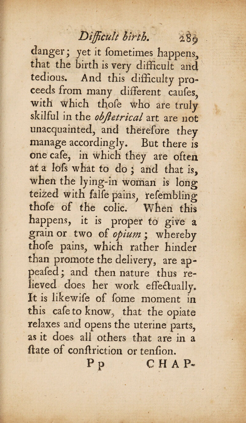 danger; yet it fometimes happens, that the birth is very difficult and tedious. And this difficulty pro- ceeds from many different caufes with which thofe who are truly skilful in the objletrical art are not unacquainted, and therefore they manage accordingly. But there is one cafe, in which they are often at a lofs what to do ; and that is, when the lying-in woman is long teized with falfe pains, refembling thofe of the colic. When this happens, it is proper to give a grain or two of opium j whereby thofe pains, which rather hinder than promote the delivery, are ap- peafed; and then nature thus re¬ lieved does her work effectually. It is likewife of fome moment in this cafe to know, that the opiate relaxes and opens the uterine parts, as it does all others that are in a ftate of conflriction or tenfion.