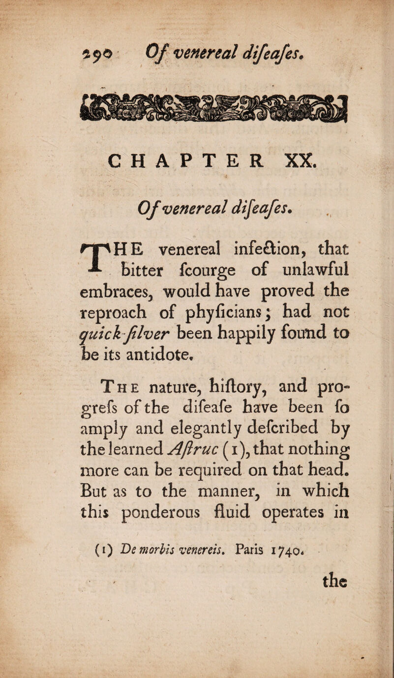 CHAPTER XX. Of venereal dij'cafes. THE venereal infe&ion, that bitter fcourge of unlawful embraces, would have proved the reproach of phyficians; had not quick fiver been happily found to be its antidote. The nature, hiftory, and pro- grefs of the difeafe have been fo amply and elegantly defcribed by the learned Aftruc (i), that nothing more can be required on that head. But as to the manner, in which this ponderous fluid operates in (i) De mortis venenis* Paris 1740* the