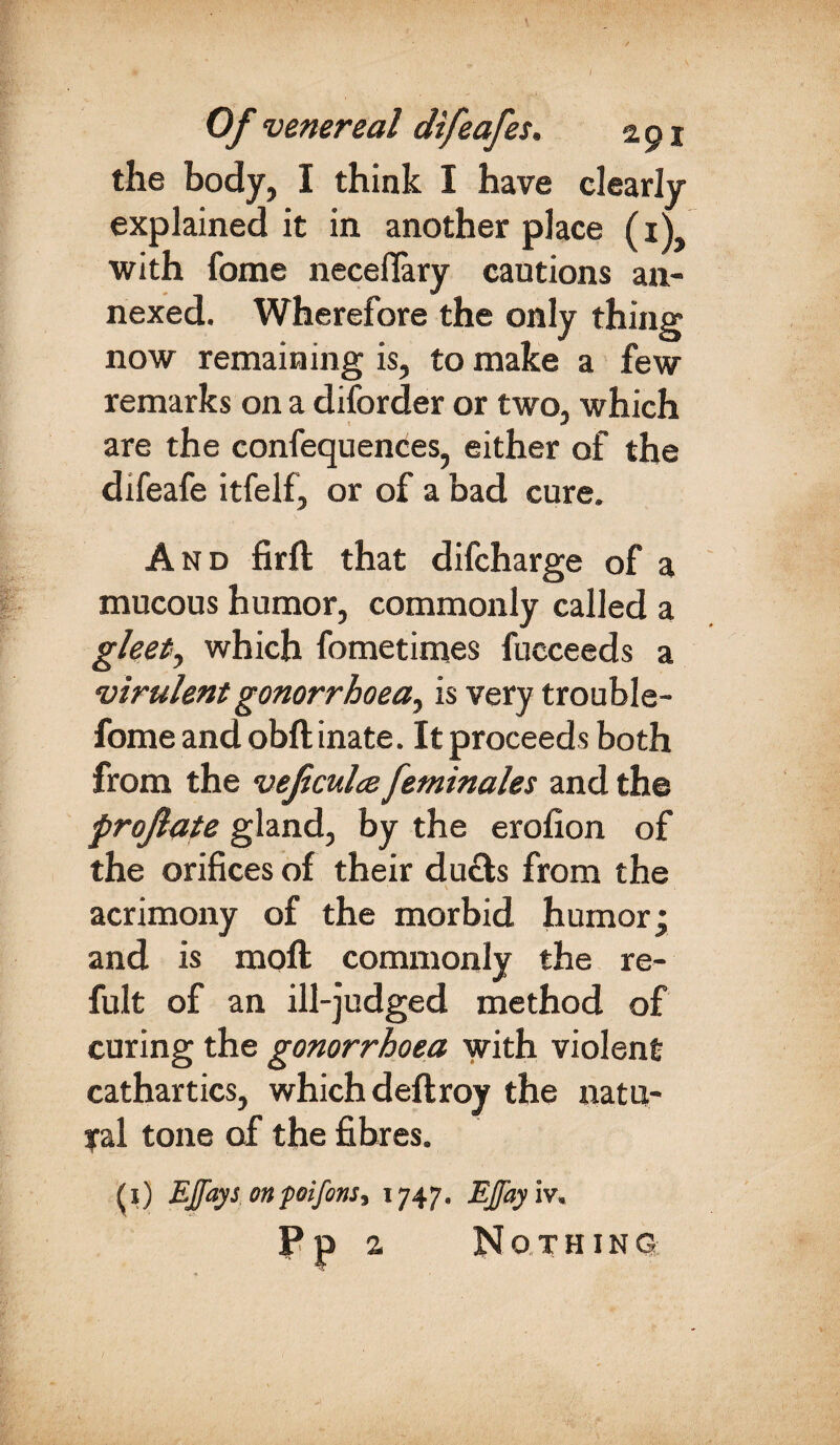 / Of venereal difeafes. 291 the body, I think I have clearly explained it in another place (iV with fome neceflary cautions an¬ nexed. Wherefore the only thing now remaining is, to make a few remarks on a diforder or two, which are the confequences, either of the difeafe itfelf, or of a bad cure. And firft that difcharge of a mucous humor, commonly called a glee/, which fometimes fucceeds a virulent gonorrhoea^ is very trouble- fome and obft inate. It proceeds both from the veficulce feminales and the profate gland, by the erofion of the orifices of their duels from the acrimony of the morbid humor; and is moft commonly the re- fult of an ill-judged method of curing the gonorrhoea with violent cathartics, which deftroy the natu¬ ral tone of the fibres. (1) EJfays onpoifins, 1747. EJJayiv, Pp 2 Nothing