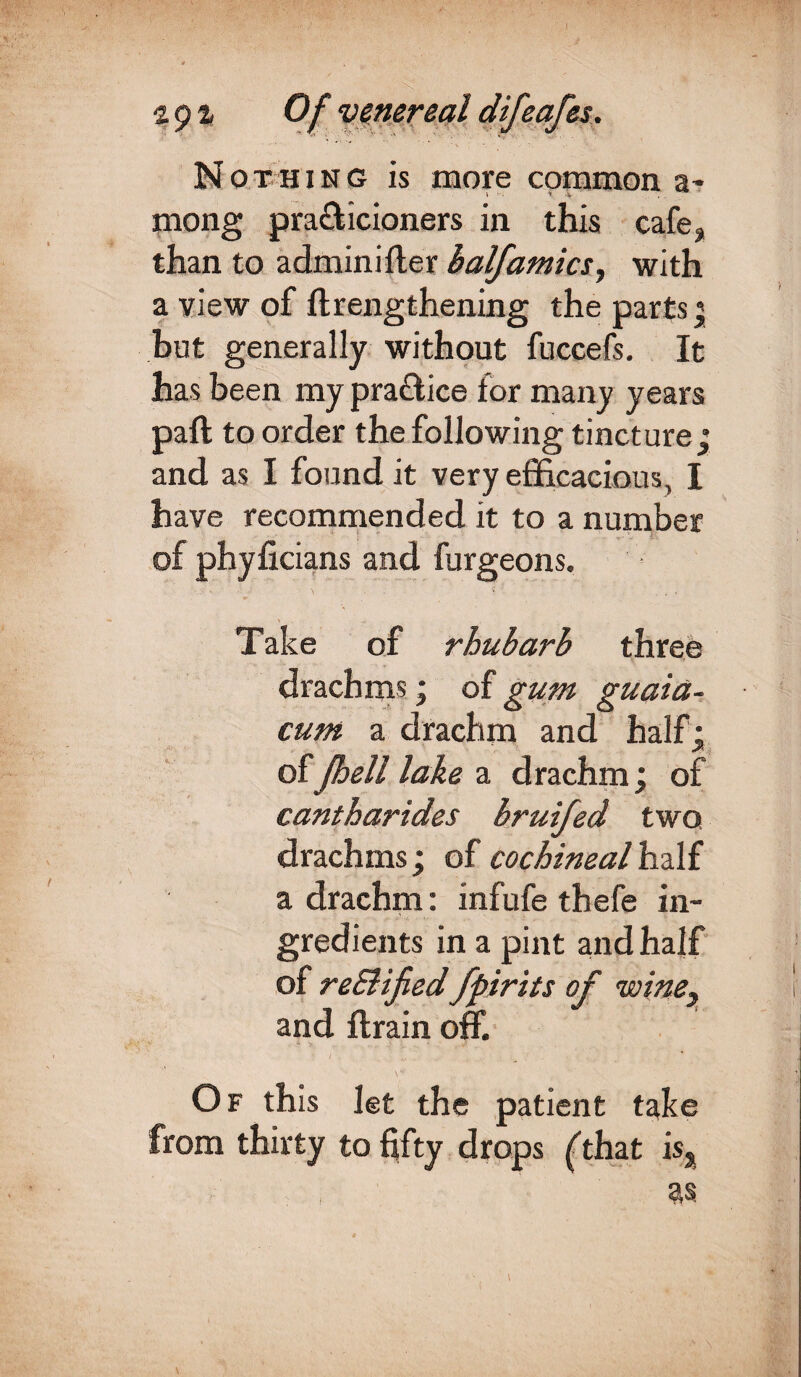Nothing is more common a- mong practicioners in this cafe, than to adminifler balfamics, with a view of ftrengthening the parts; but generally without fuccefs. It has been my pra&ice for many years paft to order the following tincture ; and as I found it very efficacious, I have recommended it to a number of phyficians and furgeons. Take of rhubarb three drachms; of gum guaia- cum a drachm and half: of Jbeil lake a drachm; of cantharides bruifed two drachms; of cochineal half a drachm : infufe thefe in¬ gredients in a pint and half of reElijied fpirits of wine} and ftrain off. 1 . . . „ ■ ■ . % \* Of this let the patient take from thirty to fifty drops (that is.
