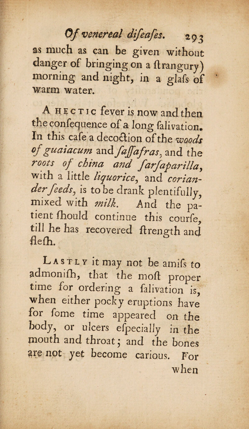 Of venereal difcafes. z 93 as much as can be given without danger of bringing on a ftrangury) morning and night, in a glafs of warm water. 1 A hectic fever is now and then the confequence of a Jong falivation. In this cafe a decoction of the vsoods of guaiacum and fajfafras, and the roots oj china and farfaparilla, with a uttle liquorice, and corian¬ der feeds, is to be drank plentifully, mixed with milk. And the pa¬ tient fhould continue this courfe, till he has recovered ftrength and flefh. Lastly it may not be amifs to admomfh, that the mod proper time for ordering a falivation is, when either pocky eruptions have for fome time appeared on the body, or ulcers efpecially in the mouth and throat j and the bones are not yet become carious. For when