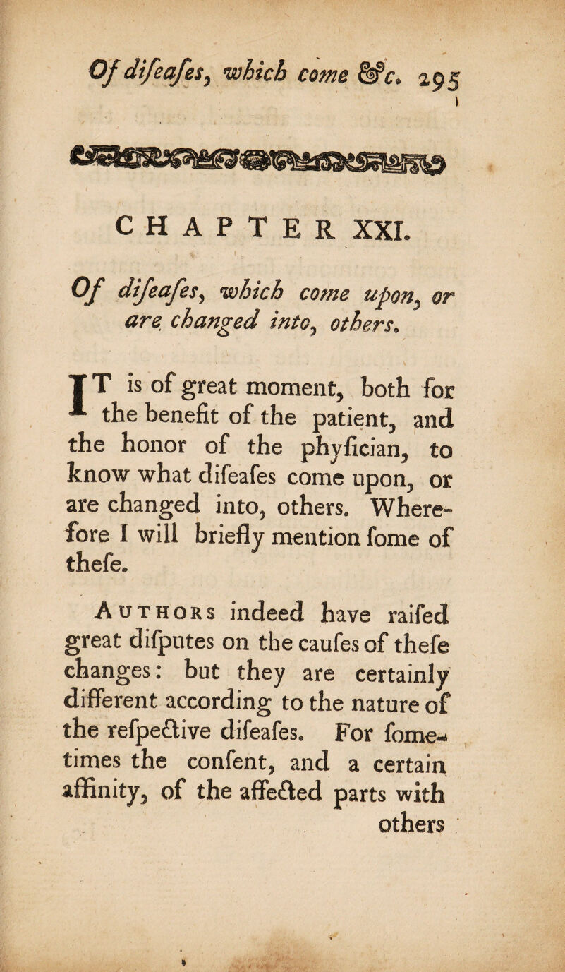 CHAPTER XXL \ I' Of difeafes, which come upony or are changed into, others. T T is of great moment, both for * the benefit of the patient, and the honor of the phyfician, to know what difeafes come upon, or are changed into, others. Where¬ fore I will briefly mention fome of thefe. Authors indeed have raifed great difputes on thecaufesof thefe changes: but they are certainly different according to the nature of the refpe&ive difeafes. For fome- times the confent, and a certain affinity, of the affe&ed parts with others