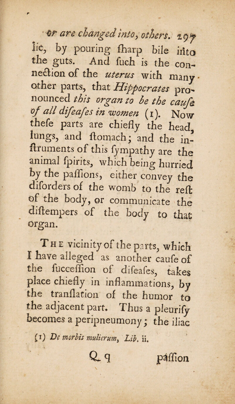 • %r are changed into, others, tyf lie, by pouring fharp bile irito the guts. And fuch is the con¬ nection of the uterus with many • other parts, that Hippocrates pro- nounced this organ to be the cauf& of all difeafes in women (i). Now thefe parts are chiefly the head lungs, and ftomach; and the in- flruments of this lympathy are the animal fpirits, which being hurried by the palfions, either convey the diforders of the womb to the reft of the body, or communicate the diftempers of the body to that organ. The vicinity of the parts, which I nave alleged as another caufe of the fucceffion of difeafes, takes place chiefly in inflammations, by the tranflation of the humor to the adjacent part. Thus a pleurify becomes a peripneumony; the iliac (i) De morbis mulierum, hib, ii. Q-q pafllon