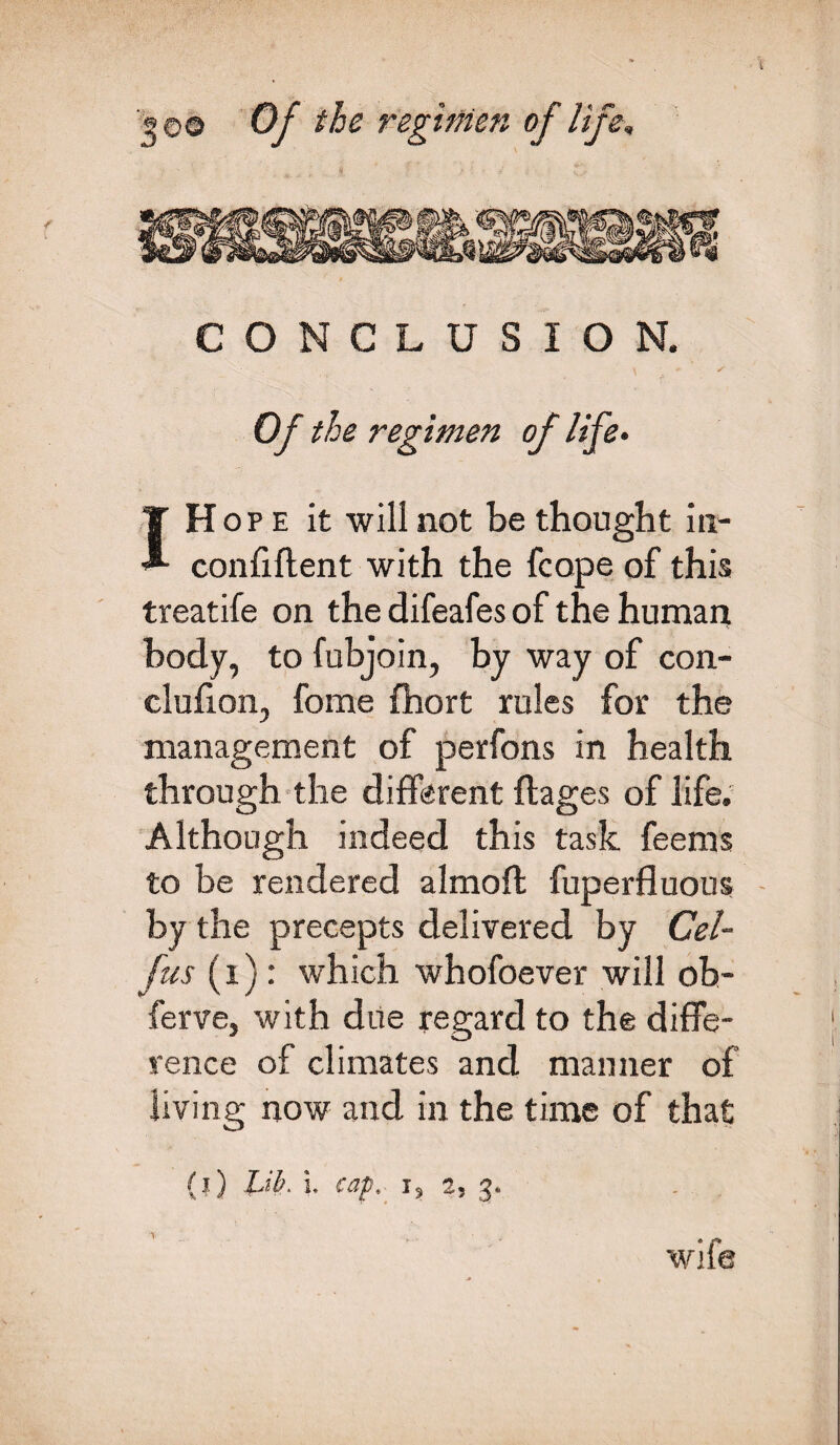 CONCLUSION. Of the regimen of life. I Hope it will not be thought in- confiftent with the fcope of this treatife on the difeafes of the human body, to fubjoin, by way of con- clufion, fome fhort rules for the management of perfons in health through the different flages of life. Although indeed this task feems to be rendered almoft fuperfluous by the precepts delivered by Cel- fus (i): which whofoever will ob- ferve, with due regard to the diffe¬ rence of climates and manner of living now and in the time of that (l) Lib. L capt j9 2, 3* \ wife