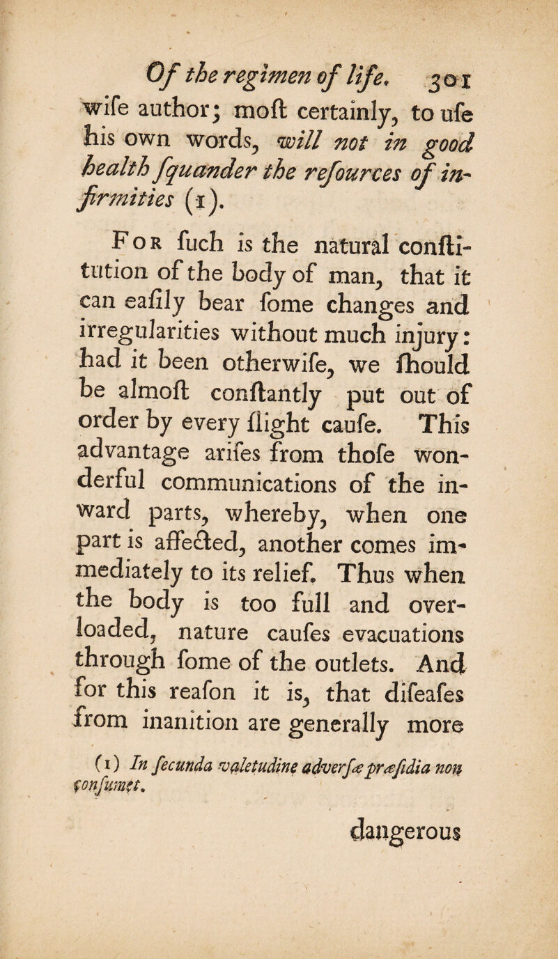 wife author; moft certainly, to ufe his own words, will not in good health fquander the refources of in¬ firmities (i). For fuch is the natural confti- tution of the body of man, that it can eafily bear fome changes and irregularities without much injury: had it been otherwife, we fhould be almoft conftantly put out of order by every flight caufe. This advantage arifes from thofe won¬ der! ul communications of the in¬ ward parts, whereby, when one part is affe&ed, another comes im¬ mediately to its relief. Thus when the body is too full and over¬ loaded, nature caufes evacuations through fome of the outlets. And for this reafon it is, that difeafes from inanition are generally more (i) In fecunda valetudine adverfepr'afidia non fon/mtt. dangerous