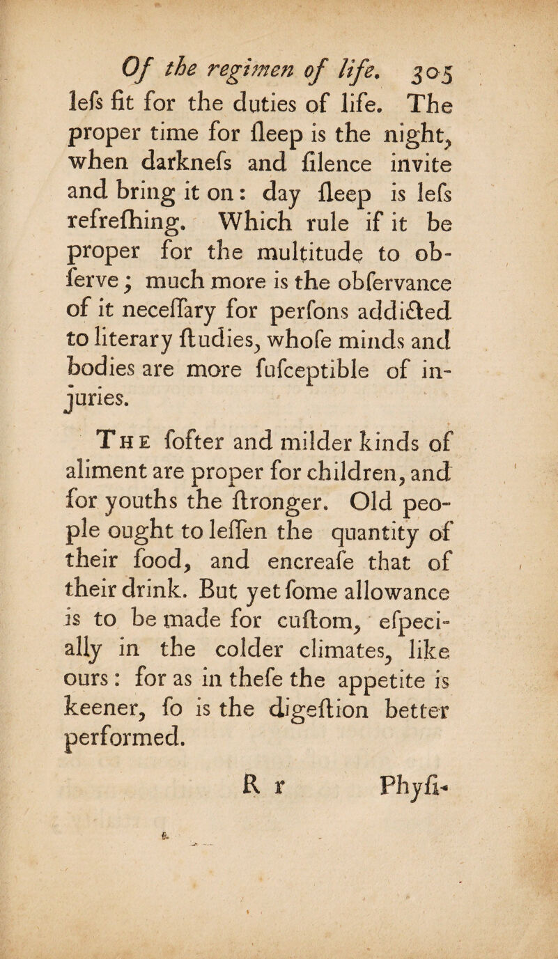 lefs fit for the duties of life. The proper time for deep is the night, when darknefs and filence invite and bring it on: day fleep is lefs refrefhing. Which rule if it be proper for the multitude to ob- ferve j much more is the obfervance of it necefiary for perfons addi&ed to literary ftudies, whofe minds and bodies are more fufceptible of in¬ juries. 1 v The fofter and milder kinds of aliment are proper for children, and for youths the ftronger. Old peo¬ ple ought to leflen the quantity of their food, and encreafe that of their drink. But yet fome allowance is to be made for cuftom, efpeci- ally in the colder climates, like ours: for as in thefe the appetite is keener, fo is the digeftion better performed. R r Phyfi- /