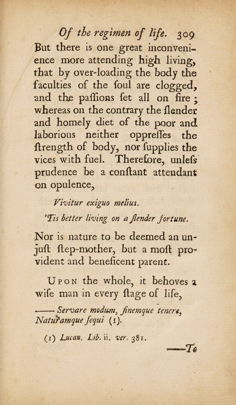 But there is one great inconveni¬ ence more attending high living, that by over-loading the body the faculties of the foul are clogged, and the paffions fet all on fire ; whereas on the contrary the Bender and homely diet of the poor and laborious neither opprefies the flrength of body, nor fupplies the vices with fuel. Therefore, unlefs prudence be a conflant attendant on opulence, Vivitur exiguo melius, ' Vis better living on a jlender fortune. Nor is nature to be deemed an un- juft ftep-mother, but a moft pro¬ vident and beneficent parent. U pon the whole, it behoves a wife man in every ftage of life, .-Servare modum, finemque tenere, NatuPamque fequi (1). (1) Lucan, Lib, ii. ver. 381,