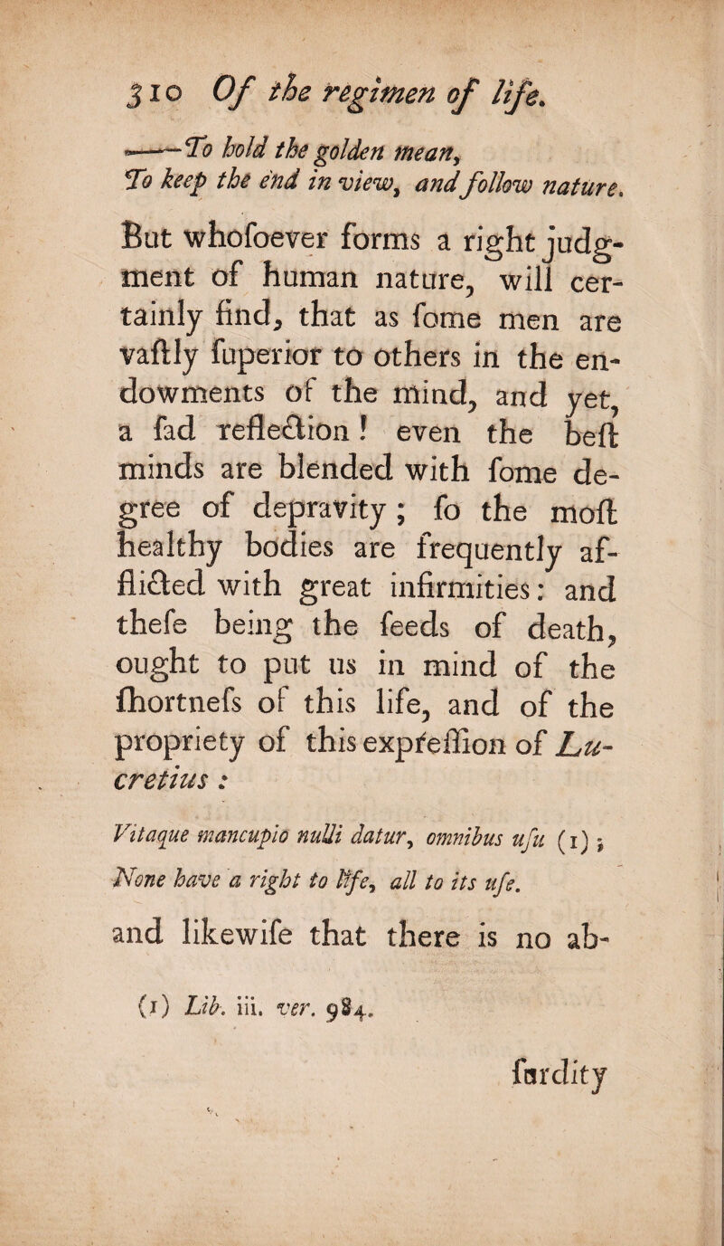 ■——To hold the golden mean. To keep the end in view, and follow nature. But whofoever forms a right judg¬ ment of human nature, will cer¬ tainly find, that as fome men are vaftly fuperior to others in the en¬ dowments of the mind, and yet, a fad Tefle&ion ? even the belt minds are blended with fome de¬ gree of depravity; fo the moll healthy bodies are frequently af- fli&ed with great infirmities: and thefe being the feeds of death, ought to put us in mind of the fhortnefs of this life, and of the propriety of this expteffion of Lu¬ cretius : Vitaque mancupio nuUi datur, omnibus ufu (i) None have a right to ltfey all to its ufe. and likewife that there is no ab- (i) Lib. iii. ver. 984. fardity