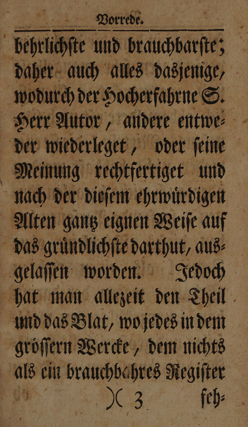 ER Vorrede. a 4 daher auch alles dasjenige, wodurch der Hocherfahrne S. Herr Autor, andere entwe⸗ der wiederleget, oder ſeine Meinung rechtfertiget und nach der dieſem ehrwuͤrdigen Alten gantz eignen Weiſe auf das gruͤndlichſte darthut, aus⸗ | gelaſſen worden. Jedoch hat man allezeit den Theil und das Blat, wo jedes in dem gröſſern Wercke, dem nichts als ein brauchbahres e : De ſch