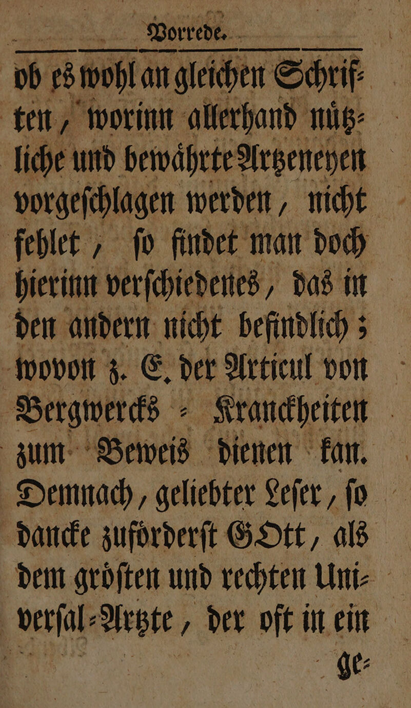 ten, worin allerhand nütz⸗ | liche und bewährte Artzeneyen fehlet, fo findet man doch hierinn verſchiedenes, das in den andern nicht befindlich; Bergwerks Kranckheiten zum Beweis dienen kan. Demnach, geliebter Leſer, ſo dancke zuforderſt GOtt, als dem groͤſten und rechten Uni⸗ verſal⸗Artzte, der oft in ein