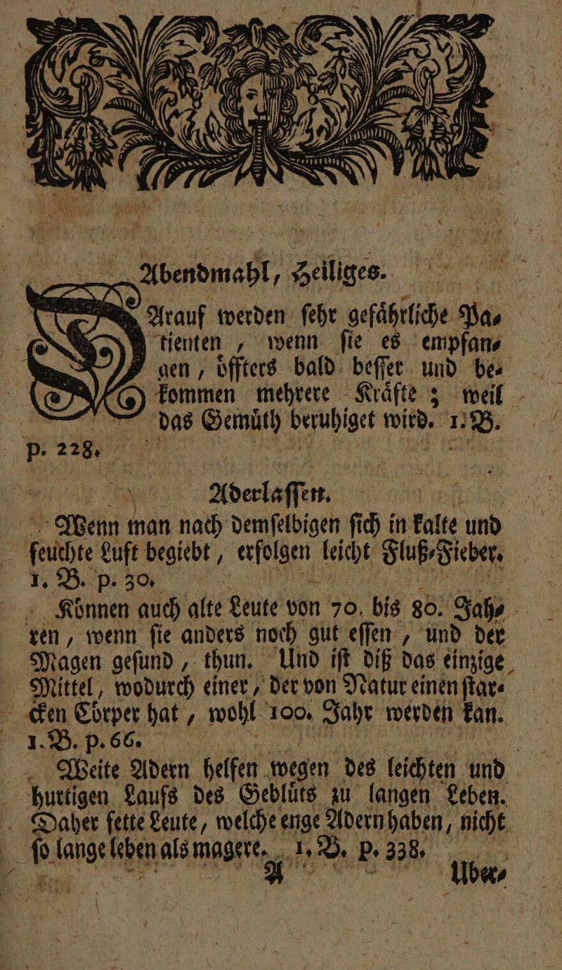 A „Abendmahl, Heiliges. A Arauf werden ſehr gefährliche Pa tienten, wenn fie es empfan⸗ gen, oͤffters bald beſſer und be⸗ kommen mehrere Kraͤfte; weil das Gemuͤth beruhiget wird. 1. B. Wenn man nach demſelbigen ſich in kalte und feuchte Luft begiebt, erfolgen leicht Fluß⸗Fieber. 1. B. p. 30. 33 Br EL Können auch alte Leute von 70 bis 80. Jah⸗ ren, wenn ſie anders noch gut eſſen, und der Magen geſund, thun. Und iſt diß das einzige Mittel, wodurch einer der von Natur einen ſtar⸗ cken Cörper hat, wohl 100. Jahr werden kan. Weite Adern helfen wegen des leichten und huttigen Laufs des Gebluͤts zu langen Leben. Daher fette Leute, welche enge Adern haben, nicht