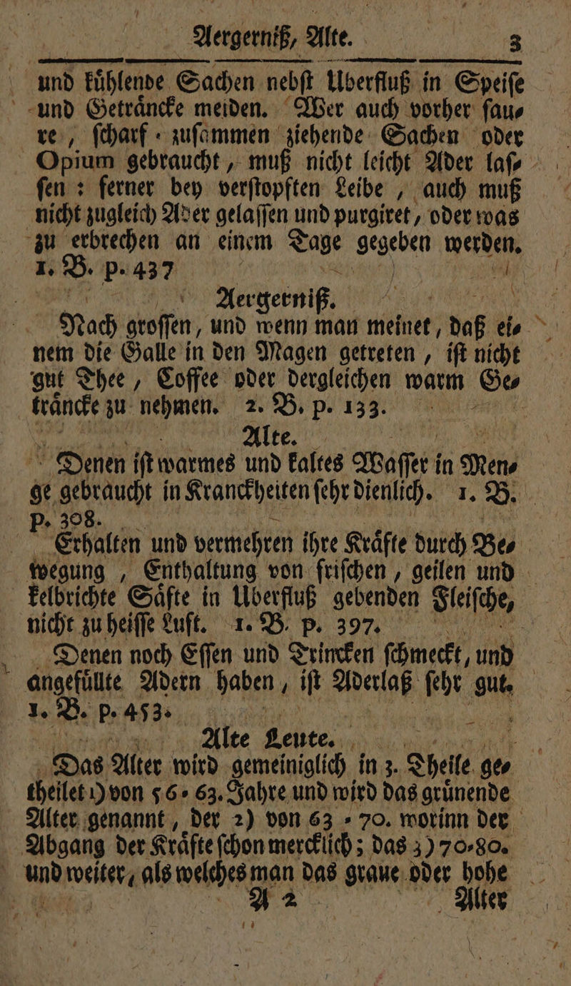 . V re, ſcharf zuſammen ziehende Sachen oder Opium gebraucht, muß nicht leicht Ader laſ⸗ fen : ferner bey verſtopften Leibe, auch muß 1. B. p. 437 ! | Aergerniß. ARE Ri Nach groffen, und wenn man meinet, daß ei⸗ nem die Galle in den Magen getreten, iſt nicht gut Thee, Coffee oder dergleichen warm Ge⸗ traͤncke zu nehmen. 2. B. p. 133. | Alte. Denen iſt warmes und kaltes Aaſſr! in Men, s aut in Kranckheiten ſehr dienlich. I. B. 0 nicht zu heiſſe Luft. 1. B. p. 397. Denen noch Eſſen und Trincken ſchmeckt, und angefuͤlte Adern haben, iſt RR fr 0 | 1. B. p. 453. x 2 ! Alte Leute. NR ie Das Alter wird ‚gemeiniglich in z. Thel ge. theilet Y von 56.63. Jahre und wird das gruͤnende Alter genannt, der 2) von 6370. worinn der lter