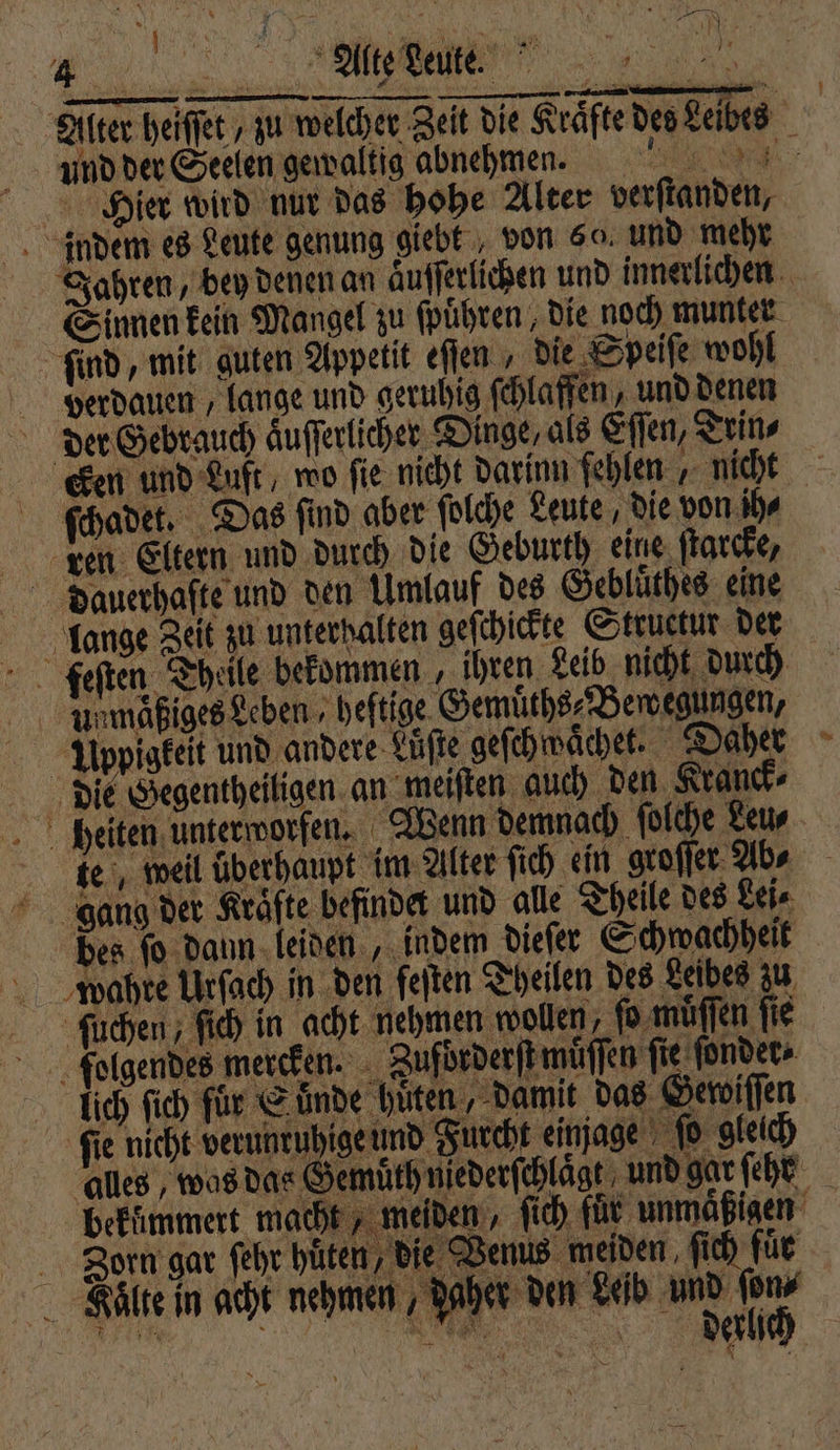 a M Alter heiſſet , zu welcher Zeit die Kraͤfte des Leibes und der Seelen gewaltig abnehmen. e Hier wird nur das hohe Alter verſtanden, indem es Leute genung giebt , von 5% und mehr Jahren, bey denen an aͤuſſerlichen und innerlichen Sinnen kein Mangel zu ſpuͤhren, die noch munter ſind, mit guten Appetit eſſen, die Speiſe wohl verdauen , lange und geruhig ſchlaffen, und denen der Gebrauch aͤuſſerlicher Dinge, als Eſſen, Trin⸗ cken und Luft, wo ſie nicht darinn fehlen „ nicht ſchadet. Das ſind aber ſolche Leute, die von ihr ken Eltern und durch die Geburth eine ſtarcke, Dauerhafte und den Umlauf des Gebluͤthes eine lange Zeit zu unterhalten geſchickte Structur der feſten Theile bekommen , ihren Leib nicht durch Unmaͤßiges Leben, heftige. Gemuͤths⸗Bewegungen, Uppigkeit und andere Luͤſte geſchwaͤchet. Daher die Gegentheiligen an meiſten auch den Kranck⸗ heiten unterworfen. Wenn demnach ſolche Leu⸗ te, weil überhaupt im Alter ſich ein groſſer Abs gang der Kräfte befindet und alle Theile des Lei⸗ bes ſo dann leiden, indem dieſer Schwachheit wahre Urſach in den feiten Theilen des Leibes zu ſuchen, ſich in acht nehmen wollen, ſo muͤſſen ſie folgendes mercken. Zufdrderſt muͤſſen fie ſonder⸗ lich ſich für Suͤnde hüten, damit das Gewiſſen fie nicht verunruhige und Furcht einage ſo gleich alles, was das Gemuͤth nederſchlaͤgt und gar ſehr bekümmert macht, meiden, ſich für unmaͤßigen Zorn gar fehr hüten, die Venus meiden ſich für her den Leib und ſon⸗ „ dalich Milte in acht nehmen Nd