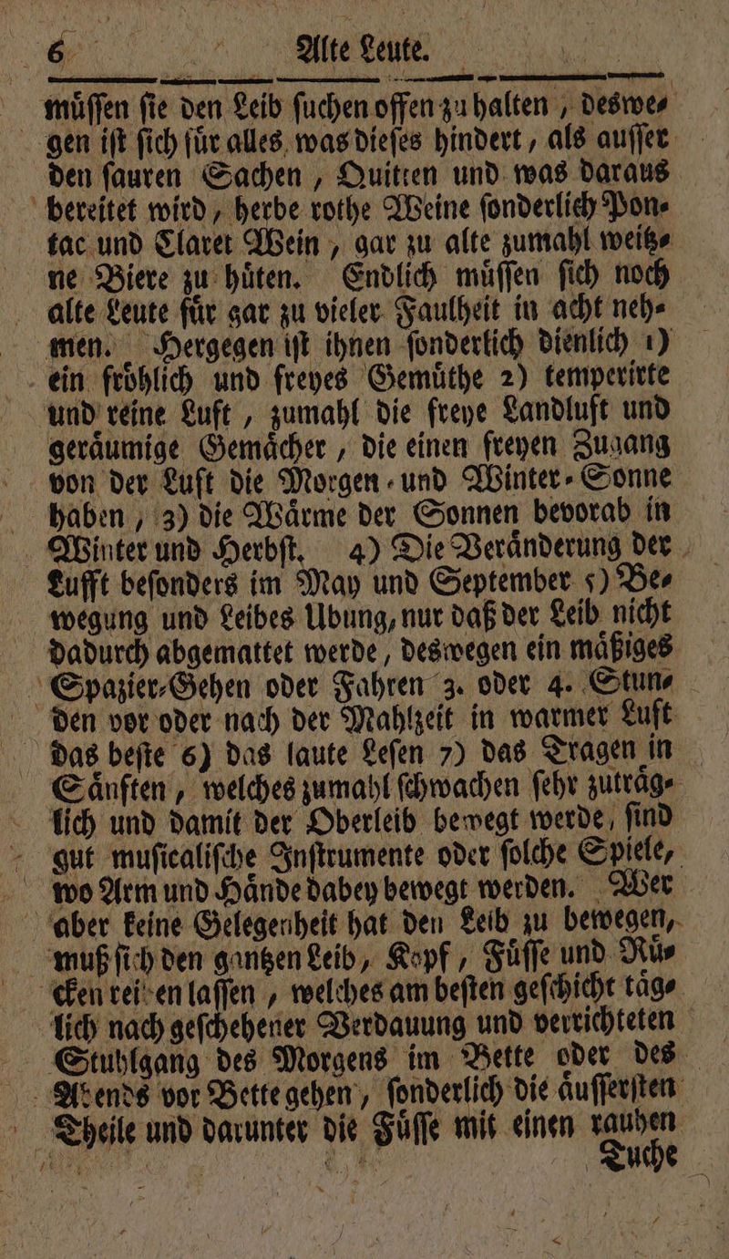 VV muͤſſen fie den Leib ſuchen offen zu halten, deswe⸗ gen iſt ſich für alles was dieſes hindert, als auſſer den ſauren Sachen, Quitten und was daraus bereitet wird, herbe rothe Weine ſonderlich Pon⸗ tac und Claret Wein, gar zu alte zumahl weiße ne Biere zu hüten. Endlich muͤſſen ſich noch alle Leute für gar zu vieler Faulheit in acht neh⸗ men. Hergegen it ihnen ſonderlich dienlich ) ein froͤhlich und freyes Gemuͤthe 2) kemperirte und reine Luft, zumahl die freye Landluft und geraͤumige Gemaͤcher, die einen freyen Zugang von der Luft die Morgen und Winter Sonne haben, 3) die Wärme der Sonnen bevorab in Winter und Herbſt. 4) Die Veränderung der Lufft beſonders im May und September 5) Be⸗ wegung und Leibes Ubung, nur daß der Leib nicht dadurch abgemattet werde, deswegen ein maͤßiges Spazier⸗Gehen oder Fahren 3. oder 4. Stun- den vor oder nach der Mahlzeit in warmer Luft dias beſte 6) das laute Leſen 7) das Tragen in Saͤnften, welches zumahl ſchwachen ſehr zutrag⸗ lich und damit der Oberleib bewegt werde ſind gut muſiealiſche Inſtrumente oder ſolche Spiele, wo Arm und Haͤnde dabey bewegt werden. Wer aber keine Gelegenheit hat den Leib zu bewegen, muß ſich den gantzen Leib, Kopf, Fuͤſſe und Ruͤ⸗ keen rei en laſſen, welches am beſten geſchicht tage. lich nach geſchehener Verdauung und verrichteten ... At ends vor Bette gehen, fonderlich die aͤuſſerſten Theile und darunter die Fuͤſſe mit einen ern 7 0 —