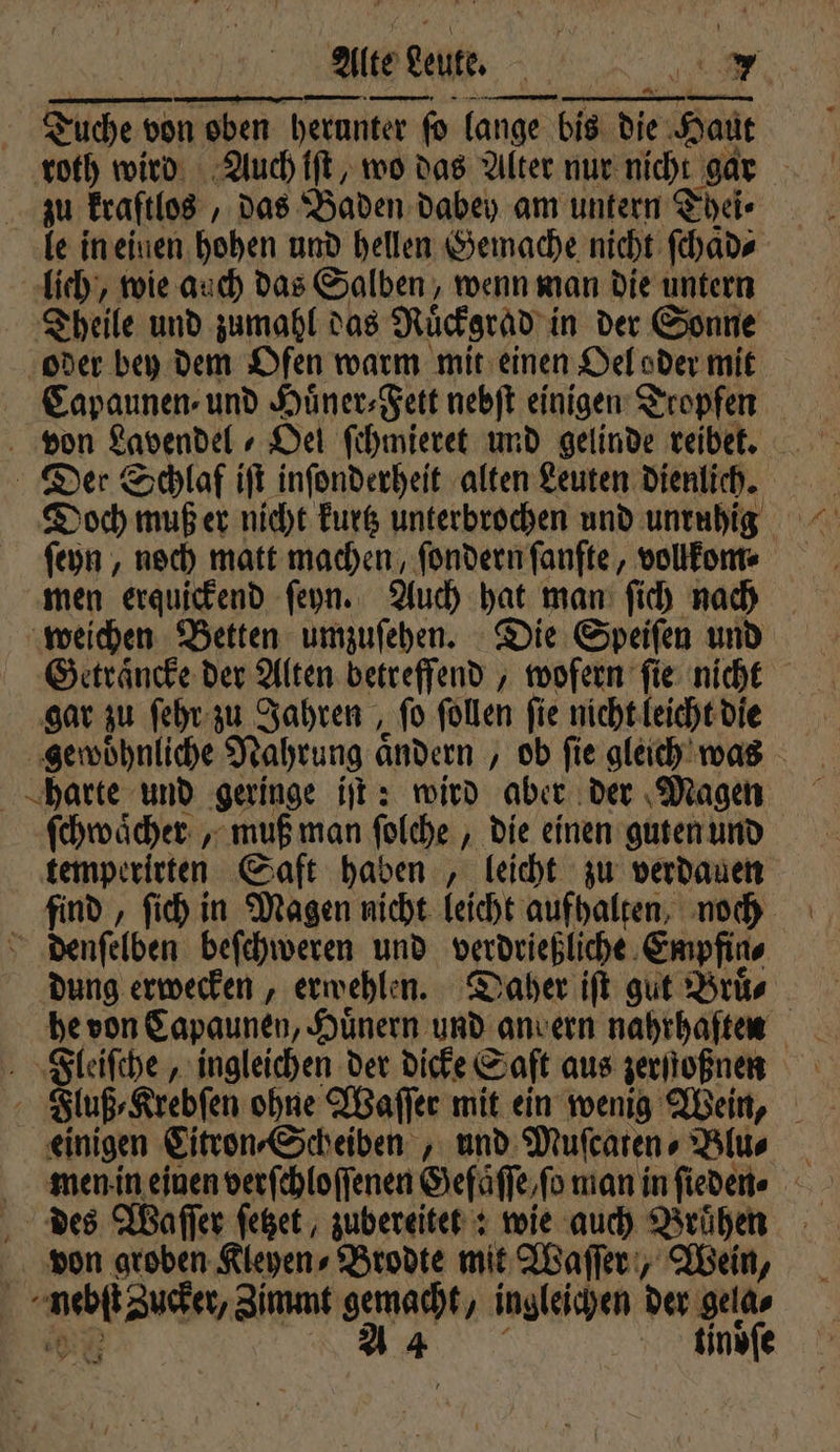 Alte Leute. . a Tuche von oben herunter ſo lange bis die Haut roth wird Auch iſt, wo das Alter nur nicht gar zu kraftlos, das Baden dabey am untern Thei⸗ le in einen hohen und hellen Gemache nicht ſchaͤd⸗ lich, wie auch das Salben, wenn man die untern Theile und zumahl das Ruͤckgrad in der Sonne oder bey dem Ofen warm mit einen Oel oder mit Capaunen⸗ und Huͤner⸗Fett nebſt einigen Tropfen von Lavendel Oel ſchmieret und gelinde reibet. Der Schlaf iſt inſonderheit alten Leuten dienlich. Doch muß er nicht kurtz unterbrochen und unruhig men erquickend ſeyn. Auch hat man ſich nach weichen Betten umzuſehen. Die Speiſen und Getraͤncke der Alten betreffend, wofern ſie nicht gar zu ſehr zu Jahren, ſo ſollen ſie nicht leicht die gewoͤhnliche Nahrung ändern , ob fie gleich was harte und geringe iſt: wird aber der Magen ſchwaͤcher , muß man ſolche, die einen guten und temperirten Saft haben, leicht zu verdauen find, ſich in Magen nicht leicht aufhalten, noch 0 denſelben beſchweren und verdrießliche Empfin⸗ dung erwecken, erwehlen. Daher iſt gut Brüs he von Capaunen, Hünern und anvern nahrhaſten Fleiſche, ingleichen der dicke Saft aus zerſſoßnen Fluß⸗Krebſen ohne Waſſer mit ein wenig Wein, einigen Citron⸗Scheiben, und Muſcaten⸗ Blu⸗ men in einen verſchloſſenen Gefäſſe, ſo man in fieden« 83 des Waſſer ſetzet, zubereitet: wie auch Bruͤhen von groben Kieyens Brodte mit Waſſer, Wein, a Zucker, Zimmt gemacht, ingleichen der gela⸗ a 4 tinoſe