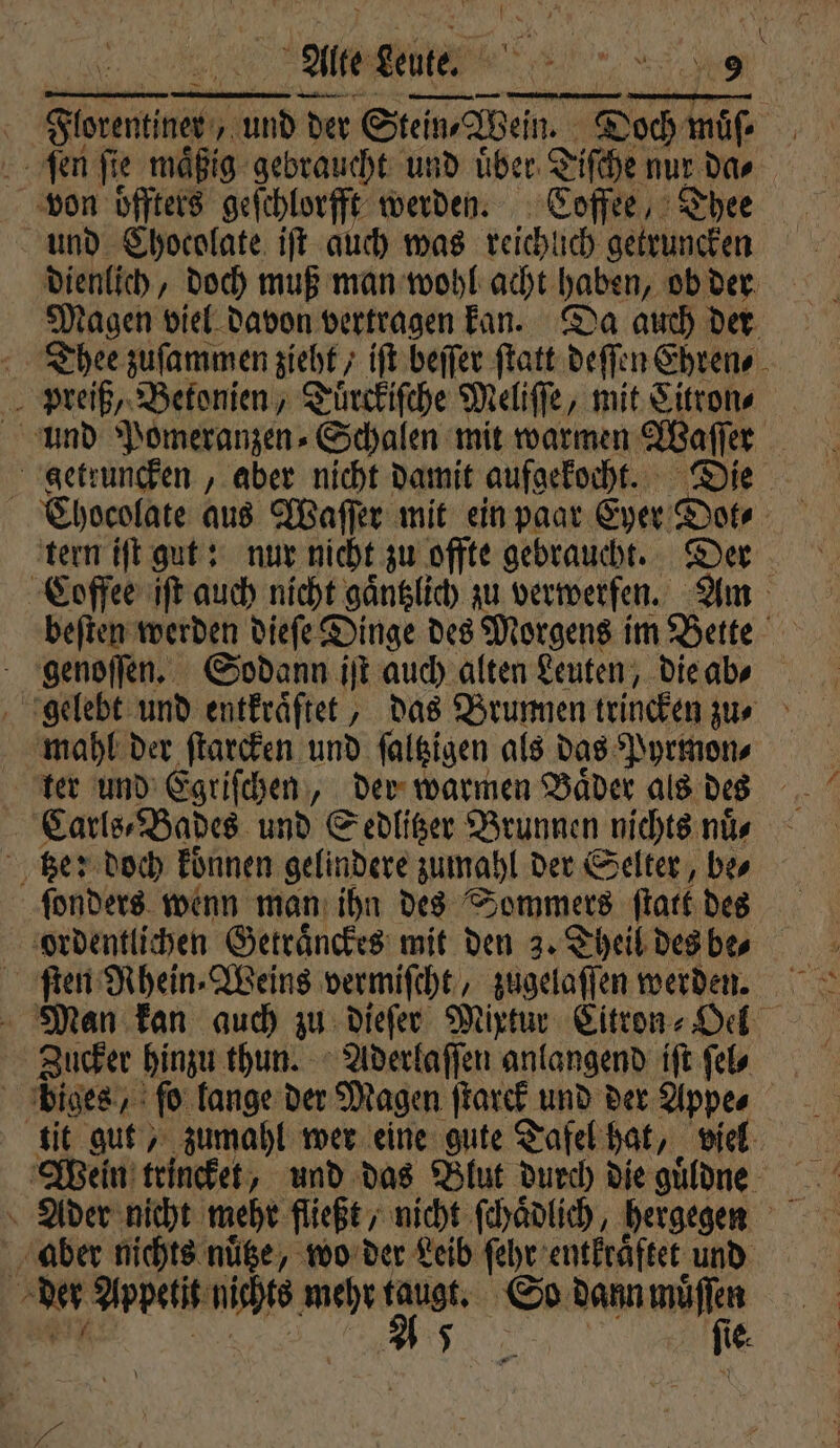 | Florentiner, „5 RE der Sinnen Doch muͤſ. ſen fie mäßig gebraucht und über: Tiſche nur Dar von oͤffters geſchlorfft werden. Coffee, Thee und Chocolate iſt auch was reichlich getruncken dienlich, doch muß man wohl acht haben, ob der Magen viel davon vertragen kan. Da auch der These zuſammen zieht, iſt beſſer ſtatt deſſen Ehren, preiß, Betonien, Türckiſche Meliſſe, mit Citron⸗ und Pomeranzen⸗Schalen mit warmen Waſſer getruncken, aber nicht damit aufgekocht. Die tern iſt gut: nur nicht zu offte gebraucht. Der Coffee iſt auch nicht gaͤntzlich zu verwerfen. Am beſten werden dieſe Dinge des Morgens im Bette genoſſen. Sodann iſt auch alten Leuten, die ab⸗ gelebt und entkraͤſtet, das Brumen trincken zu⸗ mahl der ſtarcken und ſaltzigen als das Pyrmon⸗ ter und Egriſchen, der warmen Baͤder als des Carls⸗Bades und Sedlitzer Brunnen nichts nuͤ⸗ tze: doch konnen gelindere zumahl der Selter, be⸗ ſonders wenn man ihn des Sommers ſtatt des ordentlichen Getraͤnckes mit den 3. Theil des be⸗ Man kan auch zu dieſer Mixtur Citron⸗Hel | Zucker hinzu thun. Aderlaſſen anlangend iſt ſel⸗ biges, ſo lange der Magen ſtarck und der Appe⸗ tit gut, zumahl wer eine gute Tafel hat, viel Wein trincket, und das Blut durch die guͤldne aber nichts nuͤtze, wo der Leib ſehr entkraͤftet und an Appelt nichts mehr ra So dann Me