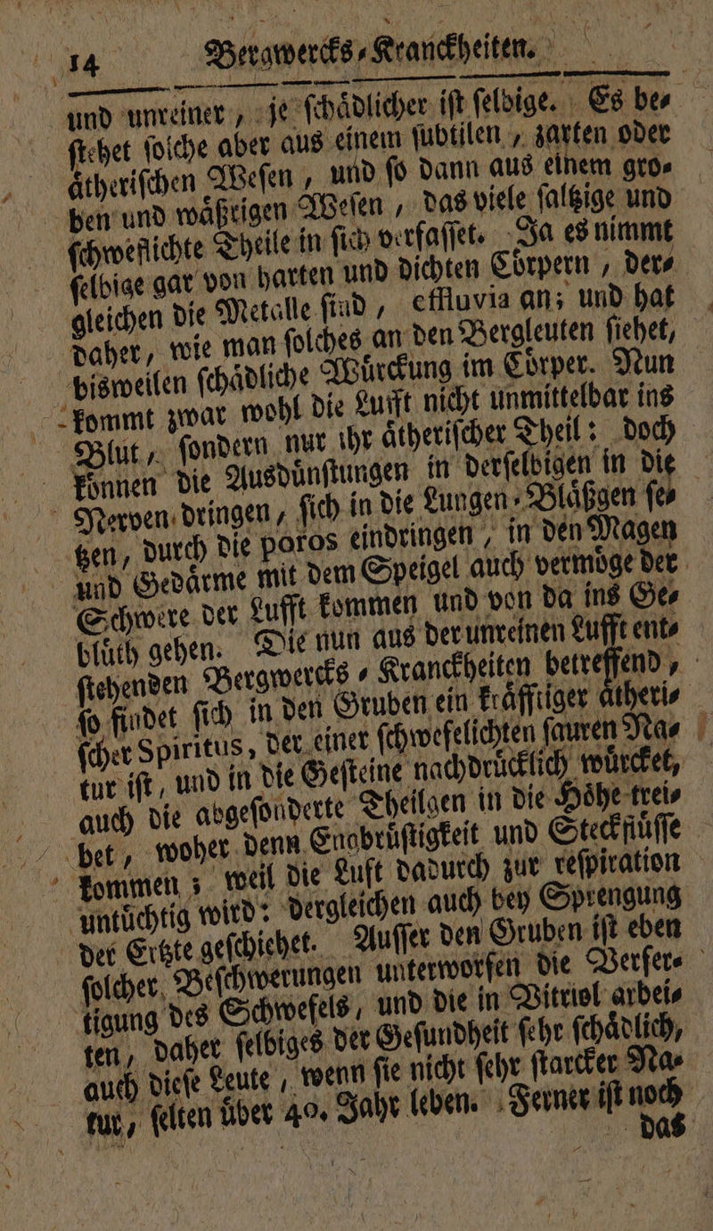 und unreiner je ſchaͤdlicher iſt. ſeldige. Es be⸗ ſtehet ſolche aber aus einem ſubtilen, zarten oder Aätheriſchen Weſen, und ſo dann aus einem gro. ben und waͤßtigen Weſen, das viele ſaltzige und ſchweflichte Theile in ſich verfaſſet. Ja es nimmt ſelbige gar von harten und dichten Corpern, ders gleichen die Metalle ſind, effluvia an; und hat daher, wie man ſolches an den Bergleuten ſiehet, bisweilen ſchaͤdliche Würckung im Coͤrper. Nun kommt zwar wohl die Luft nicht unmittelbar ins >. RR fondern nut ihr aͤtheriſcher Theil: doch konnen die Ausduͤnſtungen in derſelbigen in die Nerven dringen, fich in die Lungen⸗Blaͤßgen fr ‚en, durch die poros eindringen, in den Magen und Gedaͤrme mit dem Speigel auch vermoͤge der Schwere der Lufft kommen und von da ins Ge⸗ bluͤth gehen. Die nun aus der unreinen Lufft ent⸗ ſtehenden Bergwercks⸗ Kranckheiten betreffend, ſo findet ſich in den Gruben ein Eräffiiger theri⸗ ſcher Spiritus, der einer ſchwefelichten ſauren Na⸗ tur iſt, und in die Geſteine nachdrücklich wuͤrckel, auch die abgeſonderte Theilgen in die Hoͤhe trei⸗ beet, woher denn Saabrüſtigkeit und Steckfuͤſſe kommen; weil die Luft dadurch zur reſpiration untuͤchtig wird: dergleichen auch bey Sprengung b der Ertzte geſchiehet. Auſſer den Gruben iſt eben ſolcher Beſchwerungen unterworfen die Verſer⸗ tigung des Schwefels, und die in Vitriol arbei⸗ ten, daher ſelbiges det Geſundheit ſehr ſchaͤdlich, auch dieſe Leute wenn ſie nicht ſehr ſtarcker Na⸗ wur, ſelten über 40. Jaht ben. Feet nad | „ OR % daß —