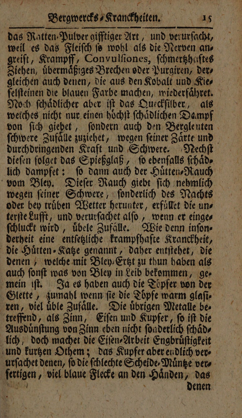 | Bewerts,Grandheten. KALT PN das Ratten. Pulver gifftiger 2 Art, und verurſacht, greift, Krampff, Convulſiones, ſchmertzhaſtes Ziehen, uͤbermaͤßiges Brechen oder Purgiren, der⸗ gleichen auch denen, die aus den Kobalt und Kie⸗ ſelſteinen die blauen Farbe machen, wiederfaͤhret. Noch ſchaͤdlicher aber iſt das Queckſilber als welches nicht nur einen hoͤchſt ſchaͤdlichen Dampf von ſich „giebet ‚ sondern auch den Bergleuten i durchdringenden Kraft und Schwere. Neechſt dieſen folget das Spießglaß, ſo ebenfalls ſchaͤd⸗ lich dampfet: fo dann auch der Huͤtten⸗Rauch vom Bley. Dieſer Nauch giebt ſiich nehmlich wegen ſeiner Schwere, ſonderlich des Nachts oder bey trüben Wetter herunter, erfuͤllet die uns terſte Lufft, und verurſachet alſo, wenn er einge⸗ ſchluckt wird, uͤbele Zufälle. Wie denn inſon⸗ derheit eine entſetzliche krampfpafte Kranckheit, die Düren. Rabe genannt, daher entſtehet, die denen) welche mit Bley⸗Ertzt zu thun haben als auch ſonſt was von Bley in Leib bekommen, ge⸗ mein iſt. Ja es haben auch die Töpfer von der Glette, zumahl wenn ſie die Toͤpfe warm glaſi⸗ ren, viel uͤble Zufaͤlle. Die uͤbrigen Metalle be⸗ treffend, als Zinn, Eiſen und Kupfer, ſo iſt die Ausduͤnſtung von Zinn eben nicht ſoaderlich ſchͤd⸗ lich, doch machet die Eiſen⸗Arbeit Engbruͤſtigkeit und kurtzen Othem; das Kupfer aber endlich ver⸗ urſachet denen, ſo die ſchlechte Scheide⸗Muͤntze ver⸗ en, viel blaue Flecke an den Haͤnden, das | denen