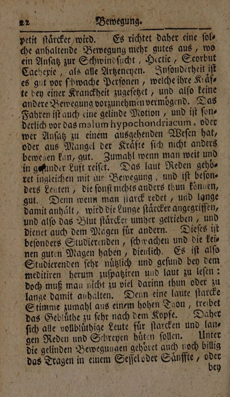 2 — 2 urn petit ſtärcker wird. Es richtet daher eine ſol⸗ ein Anſatz zur Schwindſucht, Hectie, Scorbut es gut vor ſchwache Perſonen, welche ihre Kraͤf⸗ derlich vor das ma lum hypochondriacum, oder einem ausgehenden Weſen hat, oder aus Mangel der Kraͤfte ſich nicht anders bewegen kan, gut. Zumahl wenn man weit und in gefunder Luft reiſet. Das laut Reden gehoͤ⸗ gut. Denn wenn man ſtarck redet, und lange und alſo das Blut ſtaͤrcker umher getrieben, und dienet auch dem Magen für andern. Dieſes ist icht zu viel darinn thun oder zu lange damit anhalten. Denn eine laute ſtarcke Stimme zumahl aus einem hohen Thon, treibet das Geblüͤthe zu ſehr nach dem Kopfe. Daher ſich alle vollbluͤthige Leute für ſtarcken und lan⸗ die gelinden Bewegungen gehoͤret auch hoch billig das Tragen in einem Seſſel oder Saͤnffte, 5 | | N eee EHE \
