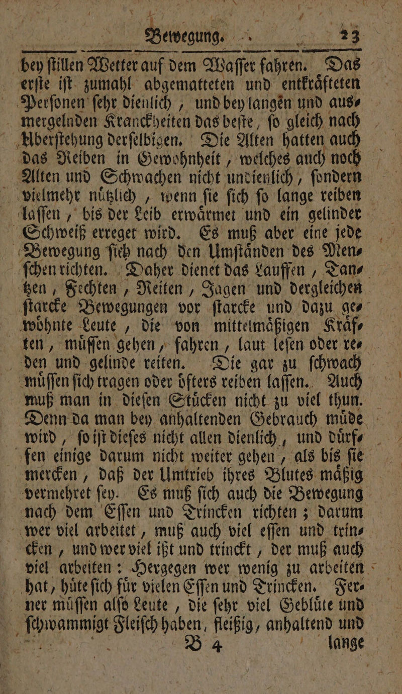 NN — — — DI BEER EEE EDV ere Peer Welter auf dem Waſſer fahren. Das erſte iſt zumahl abgematteten und entkraͤfteten Perſonen ſehr dienlich, und bey langen und aus⸗ mergelnden Kranckheiten das beſte, ſo gleich nach Aͤberſtehung derſelbigen. Die Alten hatten auch das Reiben in Gewohnheit, welches auch noch Alten und Schwachen nicht undienlich, ſondern 05 vielmehr nuͤtzlich , wenn ſie ſich fo lange reiben laſſen, bis der Leib erwaͤrmet und ein gelinder 5 Schweiß erreget wird. Es muß aber eine jede Bewegung ſich nach den Umſtaͤnden des Mens ſchen richten. Daher dienet das Lauffen, Tan⸗ tzen, Fechten, Reiten, Jagen und dergleichen ſtarcke Bewegungen vor ſtarcke und dazu ge woͤhnte Leute „die von mittelmaͤßigen Kraͤf⸗ ten, muͤſſen gehen, fahren , „laut leſen oder res den und gelinde reiten. Die gar zu ſchwach muͤſſen ſich tragen oder öfters reiben laſſen. Auch muß man in dieſen Stuͤcken nicht zu viel thun. 2% Denn da man bey anhaltenden Gebrauch müde. Ä wird, fo iſt dieſes nicht allen dienlich, und 11 f fen einige darum nicht weiter gehen, als bis ſie mercken, daß der Umtrieb ihres Blutes maͤßig vermehret ſey. Es muß ſich auch die Bewegung nach dem Eſſen und Trincken richten; darum wer viel arbeitet, muß auch viel eſſen und trin⸗ cken, und wer viel ißt und trinckt, der muß auch hat, huͤte ſich fuͤr vielen een und Trincken. Fer⸗ ihne Fleiſch haben, fleißig, anhaltend und B 4 lange