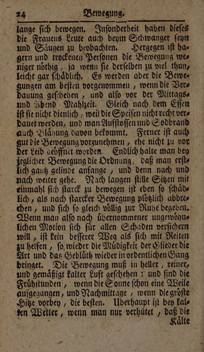 lange ſich bewegen. Inſonderheit haben dieſes die Frauens Leute auch beym Schwanger ſeyn und Saugen zu beobachten. Hergegen iſt har gern und trockenen Perſonen die Bewegung we⸗ niger noͤthig, ja wenn fie derſelben zu viel thun, leicht gar ſchaͤdlich. Es werden aber die Bewe. gungen am beſten vorgenommen, wenn die Ver⸗ dauung geſchehen, und alſo vor der Mittags⸗ und Abend Mahlzeit. Gleich nach dem Eſſen iſt fie nicht dienlich, weil die Speiſen nicht recht ver⸗ dauet werden, und man Aufſtoſſen und Sodbrand auch Blaͤhung davon bekommt. Ferner iſt auch gut die Bewegung vorzunehmen, ehe nicht zu vor der Leib geoͤffnet worden. Endlich halte man bey jeglicher Bewegung die Ordnung, daß man erſt⸗ lich gautz gelinde anfange, und denn nach und nach weiter gehe. Nach langen ſtille Sitzen mit Leinmahl ſich ſtarck zu bewegen iſt eben ſo ſchaͤd⸗ lich, als nach ſtarcker Bewegung ploklich abbre⸗ chen, und ſich ſo gleich vollig zur Ruhe begeben. Wyenn man alſo nach uͤbernommener ungewoͤhn⸗ llichen Motion ſich für allen Schaden verſichern will, iſt kein beſſerer Weg als ſich mit Reiten zu helfen, ſo wieder die Muͤdigkeit der Glieder die Art und das Gebluͤth wieder in ordentlichen Gang bringet. Die Bewegung muß in heller, reiner, und gemaͤßigt kalter Luft geſchehen: und ſind die Fruͤhſtunden, wenn die Sonne ſchon eine Weile aufgegangen, und Nachmittage, wenn die groͤſte Hitze vorbey, die beſten. Überhaupt iſt bey kal ken Wekter, wenn man nur verhutet ‚iD 15 1 5 ö . | | h 7 aͤ 0 e N a Fa