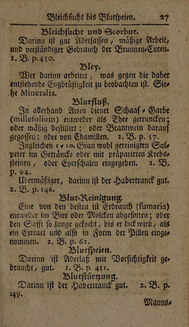 | Bleichſuche und Scorbut. 40 Darinn iſt gut Aderlaſſen, maͤßige Arbeit, 1. B. p.450. | Bley. he Mineralia. (millefolium) entweder als Thee getruncken; oder mäßig deſtillirt; oder Brantwein darauf gegoſſe ſen; oder von Chamillen. 2, B. P. 7 Jngleichen 910. Gran wohl gereinigten Sal⸗ 2. B. p. ne Ä | Blut Reinigung. Eine von den beſten iſt Erdrauch (ame entweder im Bier oder Molcken abgeſotten; oder nommen. 2. B. p. 62. Blutſpeien. braucht, gut. 1. B. p. 457. Bllutſtuͤrtzung. 149.
