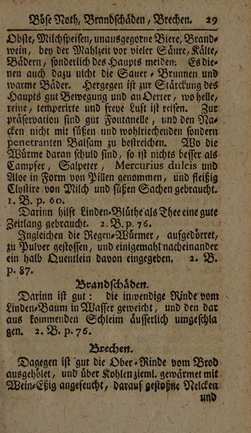 Obſte, Obſte, Milchſpeiſen, unaue unausgegorne Biere, Brands wein, bey der Mahlzeit vor vieler Säure, Kälte, . Baͤdern, ſonderlich des Haupts meiden Es die⸗ nen auch dazu nicht die Sauer Brunnen und warme Baͤder. Hergegen iſt zur Staͤrckung des Haupts gut Bewegung und an Herter, wo . reine, temperirte und freye Luft iſt reiſen. Zur praͤſervation find gut Fontanelle, und den Na⸗ cken nicht mit ſuͤßen und wohlriechenden ſondern penetranten Balſam zu beſtreichen. Wo die Wuͤrme daran ſchuld find, fo it nichts beſſer als Campfer, Salpeter, Mercurius duleis und Aloe in Form von Pillen genommen, und fleißig one von Milch und ſuͤßen Sachen gebraucht. 1. B. p. o. Darinn hüt einden⸗Bluͤthe als Thee eine gute | Zeitlang gebraucht. 2. B. p. 76. Ingleichen die Negen⸗Wuͤrmer, aufgeddrret, zu Pulver geſtoſſen, und einigemahl nacheinander ein halb Quentlein davon eingegeben. 2. B. P. 87. Brandſchäden. Darinn iſt gut: die inwendige Kinder bom x Linden Baum in Waſſer geweicht, und den dar aus kommenden Schleim AN Bad gen. 2. B. p. 76. Brechen. Dagegen iſt gut die Ober ⸗ Rinde vom Brod ausgehoͤlet, und über Kohlen zieml. gewaͤrmet mit Wein⸗Eßig angefeucht, darauf geſtoßne dae