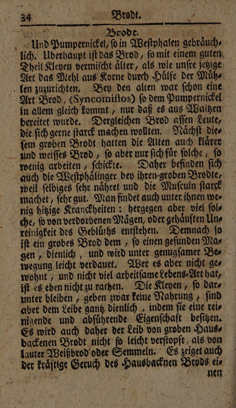 , Und Pumpernickel, ſo in Weſtphalen gebraͤuch⸗ lich. Überhaupt iſt das Brod, fo mit einem guten Theil Kleyen vermiſcht älter, als wie unſte jetzige Art das Mehl aus Korne durch Huͤlfe der Muͤh⸗ len zuzurichten. Bey den alten war ſchon eine Art Brod, (Syncomiſtos) fo dem Pumpernickel in allem gleich kommt, nur daß es aus Waitzen bereitet wurde. Dergleichen Brod aflen Leute, die fich gerne ſtarck machen wollten. Naͤchſt die⸗ ſem groben Brodt hatten die Alten auch, klaͤrer und weiſſes Brod, fo aber nur ſich für ſolche, ſo wenig arbeiten, ſchickte. Daher befinden ſich auch die Weſtphaͤlinger bey ihren groben Brodte. weil ſelbiges ſehr naͤhret und die Muſculn ſtarck machet, ſehr gut. Man findet auch unter ihnen we⸗ nig hitzige Kranckheiten: hergegen aber viel ſol⸗ che, ſo von verdorbenen Maͤgen, oder gehaͤuften Uns reinigkeit des Geblürhs entſtehen. Demnach ſo iſt ein grobes Brod dem, fo einen gefunden Mas gen, dienlich, und wird unter genugſamer Be⸗ wegung leicht verdauet. Wer es aber nicht ge⸗ wohnt, und nicht viel arbeitſame Lebens⸗Art hat, iſt es eben nicht zu rathen. Die Leyen, ſo dar⸗ unter bleiben geben zwar keine Nahrung, ſind aber dem Leibe gantz dienlich, indem fie eine rei⸗ = nigende und abfuͤhrende Eigenſchaft beſitzen. Es wird auch daher der Leib von groben Haus⸗ backenen Brodt nicht fo leicht verſtopft als von lauter Weißbrod oder Semmeln. Es zeiget auch der kraftige Geruch des Hausbacknen Brods ei⸗ N