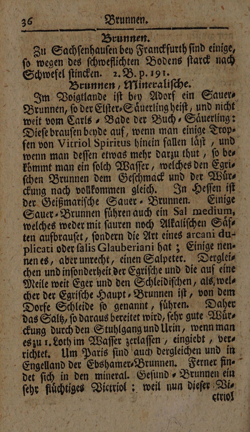 % ũ ꝶ :: L Ü N Pr Zu Sachſenhauſen bey Franckfurth find einige, ſo wegen des ſchweflichten Bodens ſtarck nach Schwefel ſtincken. N 25 B. p. n e Brunnen, Mineraliſce. Brunnen, fo der Elſter⸗Saͤuerling heiſt, und nicht weit vom Carls - Bade der Buch⸗Saͤuerling: Dieſe brauſen beyde auf, wenn man einige Trop⸗ fen von Vitriol Spiritus hinein fallen laͤſt , und wenn man deſſen etwas mehr darzu thut, fo be⸗ ſchen Brunnen dem Geſchmack und der Wuͤr⸗ ckung nach volkommen gleich. In Heſſen iſt ten aufbrauſet, ſondern die Art eines arcanı du- nen es, aber unrecht, einen Salpeter. Derglei⸗ chen und inſonderheit der Egriſche und die auf eine Meile weit Eger und den Schleidiſchen, als; wel⸗ cher der Egriſche Haupt- Brunnen iſt, von dem das Saltz, ſo daraus bereitet wird, ſehr gute Wuͤr⸗ det ſich in den mineral. Geſund⸗ Brunnen ein