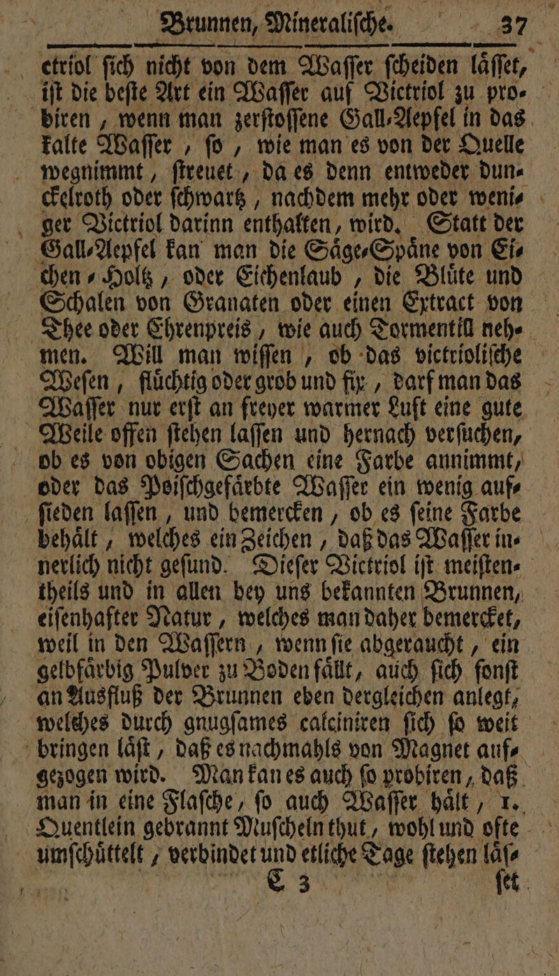 etriol fich nicht vi nicht von dem. on dem Waſſer Waſſer ſcheiden ſaſſet, c iſt die beſte Art ein Waſſer auf Victriol zu pro⸗ biren, wenn man zerſtoſſene Gall, Aepfel in das kalte Waſſer „ ſo, wie man es von der Quelle wegnimmt, ſtreuet, da es denn entweder. dun⸗ ckelroth oder ſchwartz, nachdem mehr oder weni⸗ ger Vickriol darinn enthalten, wird. Statt der Gall⸗Aepfel kan man die Säge, Spaͤne von Ei⸗ chen⸗Holtz, oder Eichenlaub, die Blüte und Schalen von Granaten oder einen Extract von Thee oder Ehrenpreis, wie auch Tormentill neh⸗ men. Will man wiſſen, ob das victrioliſche Weſen, fluͤchtig oder grob und fix, darf man das Waſſer nur erſt an freyer warmer Luft eine gute Weile offen ſtehen laſſen und hernach verſuchen, ob es von obigen Sachen eine Farbe annimmt, oder das Poiſchgefaͤebte Waſſer ein wenig aufs 5 ſieden laſſen, und bemercken, ob es ſeine Farbe behält, welches ein Zeichen, daß das Waſſer in. nerlich nicht geſund. Dieſer Victriol iſt meiſten⸗ theils und in allen bey uns bekannten Brunnen, eiſenhafter Natur, welches man daher bemercket, weil in den Waſſern wenn ſie abgeraucht, ein gelbfaͤrbig Pulver zu Boden fällt, auch ſich fonft an Ausfluß der Brunnen eben dergleichen anlegt, bringen laͤſt, daß es nachmahls von Magnet auf⸗ gezogen wird. Man kan es auch ſo probiren, daß man in eine Flaſche, ſo auch Waſſer haͤlt, 1. Ape e j all her ben etliche N Tage fiel den A | 0 30 5