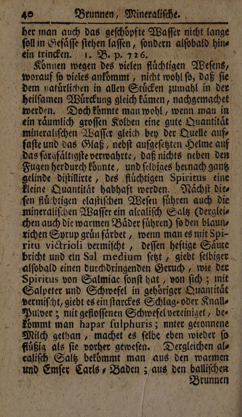 1 u eee m RER sl her man auch das geſchoͤpfte Waſſer nicht lange Können ne des vielen flüchtigen Weſens, N u worauf jo vieles. ankoͤmmt nicht wohl ſo, daß ſie dem galuͤrlichen in allen Stuͤcken zumahl in der e heilſamen Wuͤrckung gleich kaͤmen, nachgemachet werden. Doch koͤnnte man wohl, wenn man in ein raͤumlich groſſen Kolben eine gute Quantitat mineraliſchen Waſſer gleich bey der Quelle auf; faſte und das Glaß, nebſt aufgeſetzten Helme auf das ſorafaͤltiaſte verwahrte, daß nichts neben den gelinde diſtillirte, „des ‚flüchtigen Spiritus eine kleine Quantität habhaft werden. Naͤchſt dies ‚fen fluͤchtigen elaſtiſchen Weſen fuͤhren auch die mineraliſchen Waſſer ein alcaliſch Saltz (derglei⸗ chen auch die warmen Baͤder fuͤhren) ſo den blaun⸗ richen Syrup grün faͤrbet, wenn man es mit Spi- ritu victrioli vermiſcht, deſſen heftige Sale bricht und ein Sal medium ſetzt, giebt ſelbiger Spiritus von Salmiac ſonſt hat, von ſich; mit Salpeter und Schwefel in gehöriger Quantität vermiſcht, giebt es ein ſtarckes Schlag oder Knall⸗ | Pulver; mit gefloſſenen Schwefel vereiniget, be⸗ kommt man hapar ſulphuris; unter geronnene Milch gethan, machet es ſelbe eben wieder ſo fluͤßig als fie vorher geweſen. Dergleichen al⸗ und a Carls⸗ Baden ; aus den baliichen 0. Brunnen |