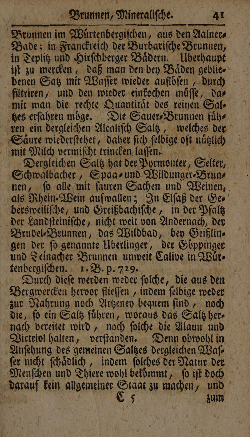 ; SArumnen im Würtenbergiſchen, aus den 1 | Bade; in: Franckreich der Burbariſche Brunnen, in Teplitz und Hirſchberger Bädern. Überhaupt iſt zu mercken, daß man den bey Baͤden geblie⸗ benen Satz mit Waſſer wieder aufloſen durch filtriren, und den wieder einkochen muͤſſe, da⸗ mit man die rechte Quantitaͤt des reinen Sal ‚Bes erfahren moͤge. Die Sauer⸗Brunnen fuͤh⸗ ren ein dergleichen Alcaliſch Saltz, welches der Saͤure wiederſtehet, daher ſich ſelbige oft nuͤtzlich mit Milch vermiſcht trincken laſſen. Diergleichen Saltz hat der Pyrmonter, Selter, Schwalbacher, Spaa⸗ und Wildunger⸗Brun⸗ nen, ſo alle mit ſauren Sachen und Weinen, bersweiliſche, und Greißbachiſche „in der Pfaltz der Landſteiniſche, nicht weit von Andernach, der Brudel⸗Brunnen, das Wildbad, bey Geißlin⸗ gen der ſo genannte Überlinger, der Goͤppinger tenbergiſchen. 1. B. p Bergwercken hervor flieſſen, indem ſelbige weder zur Nahrung noch Artzeney bequem ſind, noch nach bereitet wird, noch ſolche die Alaun und Victriol halten, verſtanden. Denn obwohl in Anſehung des gemeinen Saltzes dergleichen Waſ⸗ ſer nicht ſchaͤdlich, indem ſolches der Natur der Menſchen und Thiere wohl bekömmt, fo iſt doch ara kein algemeiner Staat zu machen, und 0