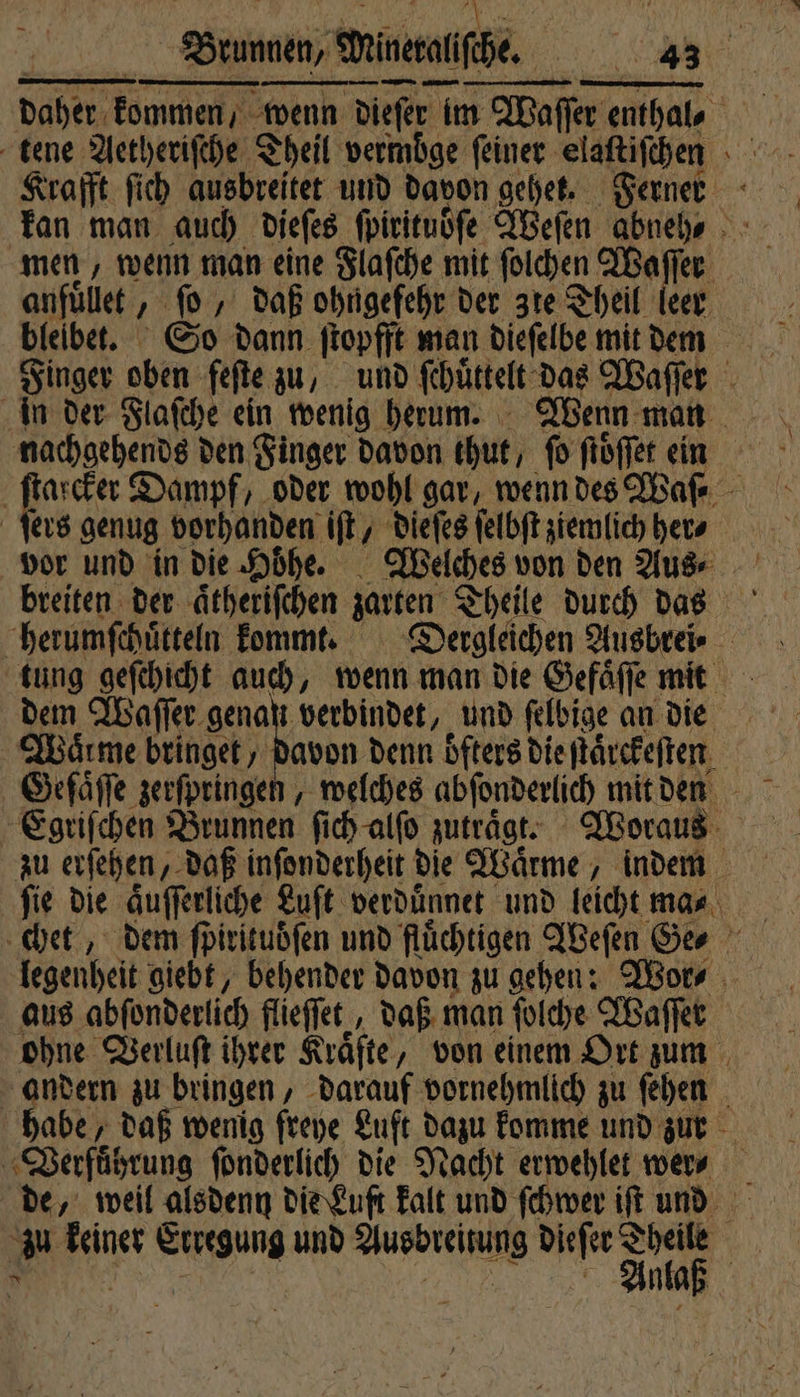 daher kommen, wenn dieſer t im Waſſer enthal, Krafft ſich ausbreitet und davon gehet. Ferner men, wenn man eine Flaſche mit ſolchen Waf 15 anfüllet e daß ohngeſehr der zie? Theil le Finger oben feſte zu, und ſchütkelt das Waſſer 1 Dampf, oder wohl gar, wenn des Waſ⸗ ers genug vorhanden iſt, dieſes ſelbſt ziemlich her⸗ vor und in die Hoͤhe. Welches von den Aus⸗ Waͤrme bringet, davon denn öfters die ſtaͤrckeſten Gefaͤſſe zerſpringen, welches abſonderlich mit den | zu erſehen, daß inſonderheit die Waͤrme, indem fie die aͤuſſerliche Luft verduͤnnet und leicht ma⸗ legenheit giebt, behender davon zu gehen: Wor⸗ aus abſonderlich flieſſet, daß man ſolche Waſſer ohne Verluſt ihrer Kräfte, von einem Ort zum andern zu bringen, darauf vornehmlich zu ſehen abe, daß wenig freye Luft dazu komme und zur Verführung ſonderlich die Nacht erwehlet wer⸗ zu Na Erregung und Augbreiung dieſer Theile | Anlaß |