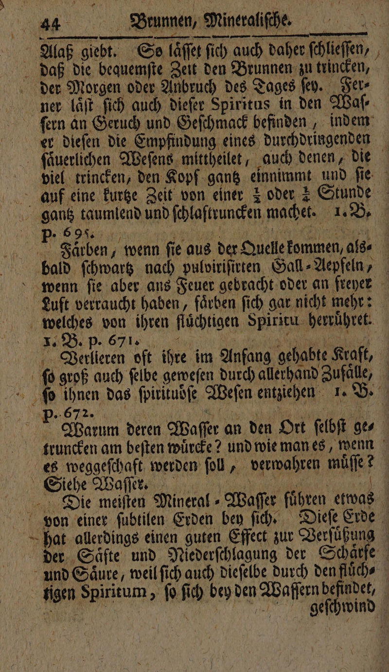 Alaß giebt. Co läffer ſich auch daher fehlieffen, , daß die bequemſte Zeit den Brunnen zu trincken, der Morgen oder Anbruch des Tages ſey. Fer⸗ ner laͤſt ſich auch dieſer Spiritus in den Waſ⸗ ſern an Geruch und Geſchmack befinden, indem er dieſen die Empfindung eines durchdringenden ſaͤuerlichen Weſens mittheilet, auch denen, die viel trincken, den Kopf gantz einnimmt und fie auf eine kurtze Zeit von einer z oder 1 Stunde gantz taumlend und ſchlaſtruncken machet. 1. B. // a RR RE -. Särben; wenn fie aus der Quelle kommen, als⸗ bald ſchwartz nach pulviriſirten Gall⸗Aepfeln, Luft verraucht haben, faͤrben ſich gar nicht mehr: welches von ihren fluͤchtigen Spiritu herruͤhret. Verlieren oft ihre im Anfang gehabte Kraft, ſo groß auch ſelbe geweſen durch allerhand Zufaͤle, ſo ihnen das ſpirituoſe Weſen entziehen 1. B. DET e f Warum deren Waſſer an den Ort ſelbſt ges truncken am beften wuͤrcke? und wie man es, wenn es weggeſchaft werden ſoll, verwahren muͤſſe ? ehe Mae, 14 Die meisten Mineral⸗Waſſer führen etwas vion einer ſubtilen Erden bey ſich. Dieſe Erde hat allerdings einen guten Effect zur Verſuͤßung der. Säfte und Niederſchlagung der Schärfe und Saͤure, weil ſich auch dieſelbe durch den fluͤch⸗ tigen Spiritum, ſo ſich bey den Waſſern befindet, M een