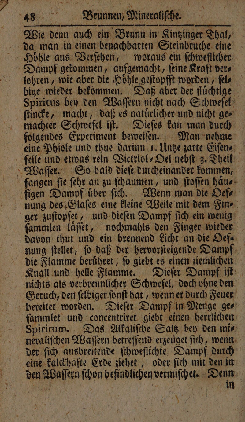 an; f \ x es mm Iwan. Dorn r Wie denn auch ein Brunn in Kintzinger Thal, + lohren, wie aber die Hoͤhle geſtopfft worden, fels bige wieder bekommen. Daß aber der fluͤchtige machter Schwefel iſt. Dieſes kan man durch folgendes Experiment beweiſen. Man nehme fangen fie ſehr an zu ſchaumen, und ſtoſſen haͤu⸗ nung des Glaſes eine kleine Weile mit dem Fin⸗ ger zuſtopfet, und dieſen Dampf ſich ein wenig ſammlen laͤſſet, nochmahls den Finger wieder davon thut und ein brennend Licht an die Oef⸗ nung ſtellet, ſo daß der hervorſteigende Dampf die Flamme beruͤhret, ſo giebt es einen ziemlichen Geruch, den ſelbiger ſonſt hat, wenn er durch Feuer neraliſchen Waſſern betreffend erzeuget ſich, wenn der ſich ausbreitende ſchweflichte Dampf durch mn N