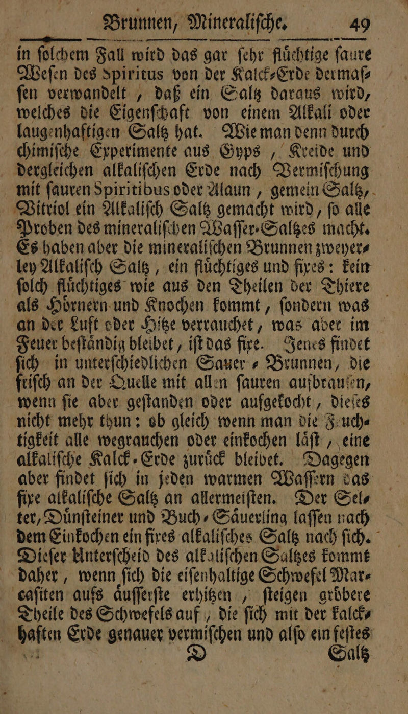 — no - in ſolchem Fall wird das gar ſehr fluͤchtige ſaure Weſen des Spiritus von der Kalck⸗Erde dermaf⸗ fen verwandelt, daß ein Saltz daraus wird, welches die Eigenſchaft von einem Alkali oder laugenhaftigen Saltz hat. Wie man denn durch chimiſche Experimente aus Gyps „ Kreide und dergleichen alkaliſchen Erde nach Vermiſchung mit ſauren Spiritibus oder Alaun, gemein Saltz, Vitriol ein Alkaliſch Saltz gemacht wird, fo alle Proben des mineraliſchen Waſſer⸗Saltzes macht. Es haben aber die mineraliſchen Brunnen zweyer⸗ ley Alkaliſch Saltz, ein fluͤchtiges und fixes: kein ſolch fluͤchtiges wie aus den Theilen der Thiere als Hörnern und Knochen kommt, ſondern was an der Luft oder Hitze verrauchet, was aber im Feuer beſtaͤndig bleibet, iſt das fire. Jenes findet ſich in unterſchiedlichen Sauer » Brunnen, die friſch an der Quelle mit allen ſauren aufbraußen, wenn ſie aber geſtanden oder aufgekocht, dieſes nicht mehr thun: ob gleich wenn man die Feuch⸗ tigkeit alle wegrauchen oder einkochen laͤſt, eine alkaliſche Kalck Erde zuruͤck bleibet. Dagegen aber findet ſich in jeden warmen Waſſern das fire alkaliſche Saltz an allermeiſten. Der Sel⸗ ter, Duͤnſteiner und Buch⸗Saͤuerling laſſen nach dem Einkochen ein fixes alkaliſches Saltz nach ſich. Dieſer Unterſcheid des alkaliſchen Saltzes kommt daher, wenn ſich die eiſenhaltige Schwefel Mar⸗ caſiten aufs aͤuſſerſte erhitzen „ ſteigen gröbere Theile des Schwefels auf, die ſich mit der kalck⸗ haften Erde genauer vermiſchen und alſo ein feſtes