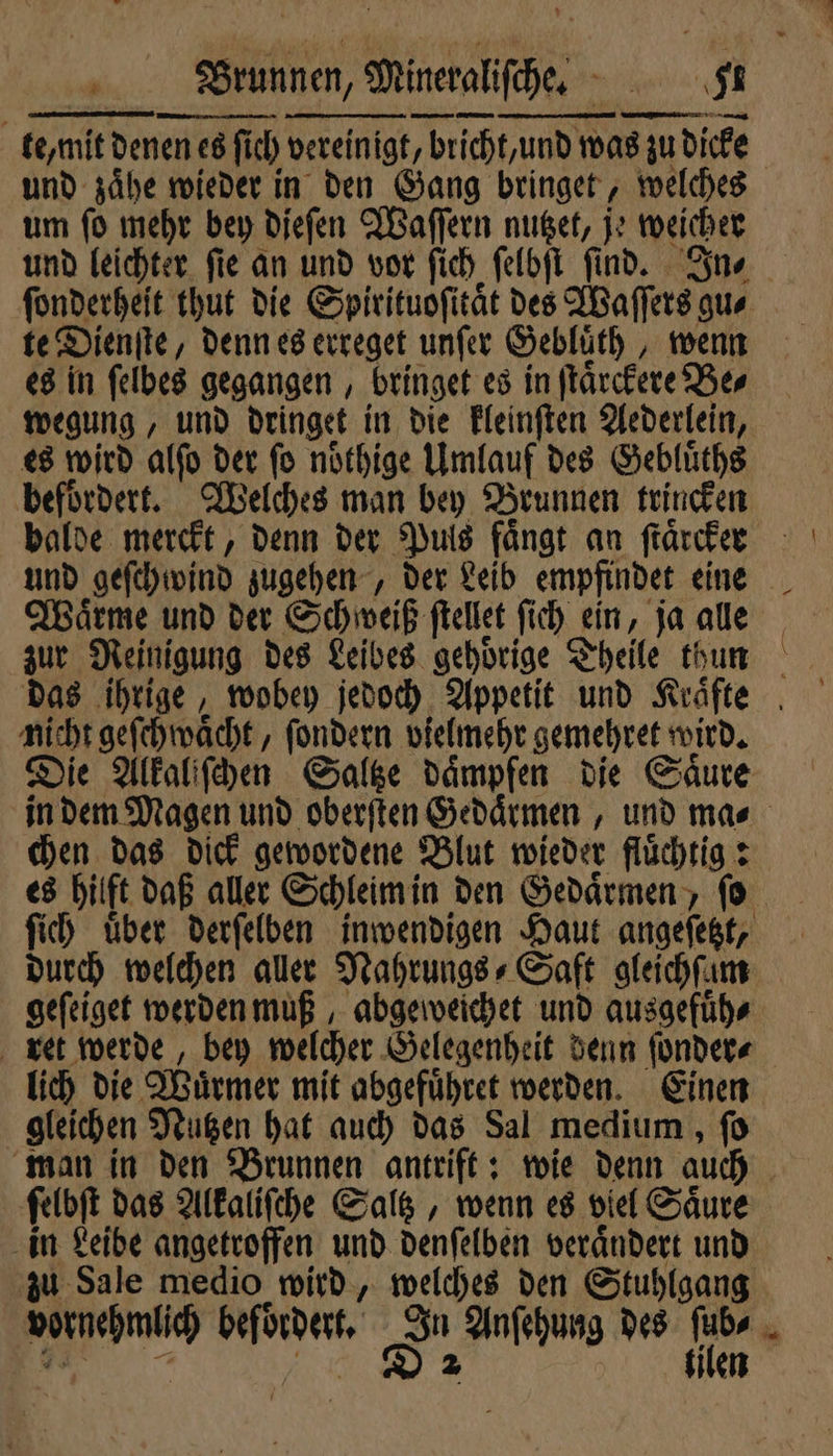 te mit denen es en es ſich vereinigt, bricht / und was zu 8 zu dicke und zaͤhe wieder in den Gang bringet, welches um ſo mehr bey dieſen Waſſern nutzet, je weicher und leichter fie an und vor ſich ſelbſt ſind. In⸗ te Dienſte, denn es erreget unſer Gebluͤth, wenn es in ſelbes gegangen, bringet es in ſtaͤrckere Ber es wird alſo der ſo noͤthige Umlauf des Gebluͤths balde merckt, denn der Puls fängt an ſtaͤrcker Waͤrme und der Schweiß ſtellet ſich ein, ja alle zur Reinigung des Leibes gehoͤrige Theile thun * — nicht geſchwaͤcht, ſondern vielmehr gemehret wird. chen das dick gewordene Blut wieder fluͤchtig: durch welchen aller Nahrungs⸗Saft gleichſam geſeiget werden muß, abgeweichet und ausgefuͤh⸗ ret werde, bey welcher Gelegenheit denn ſonder⸗ lich die Würmer mit abgefuͤhret werden. Einen gleichen Nutzen hat auch das Sal medium, ſo man in den Brunnen antrift: wie denn auch ſelbſt das Alkaliſche Saltz, wenn es viel Säure in Leibe angetroffen und denſelben veraͤndert und