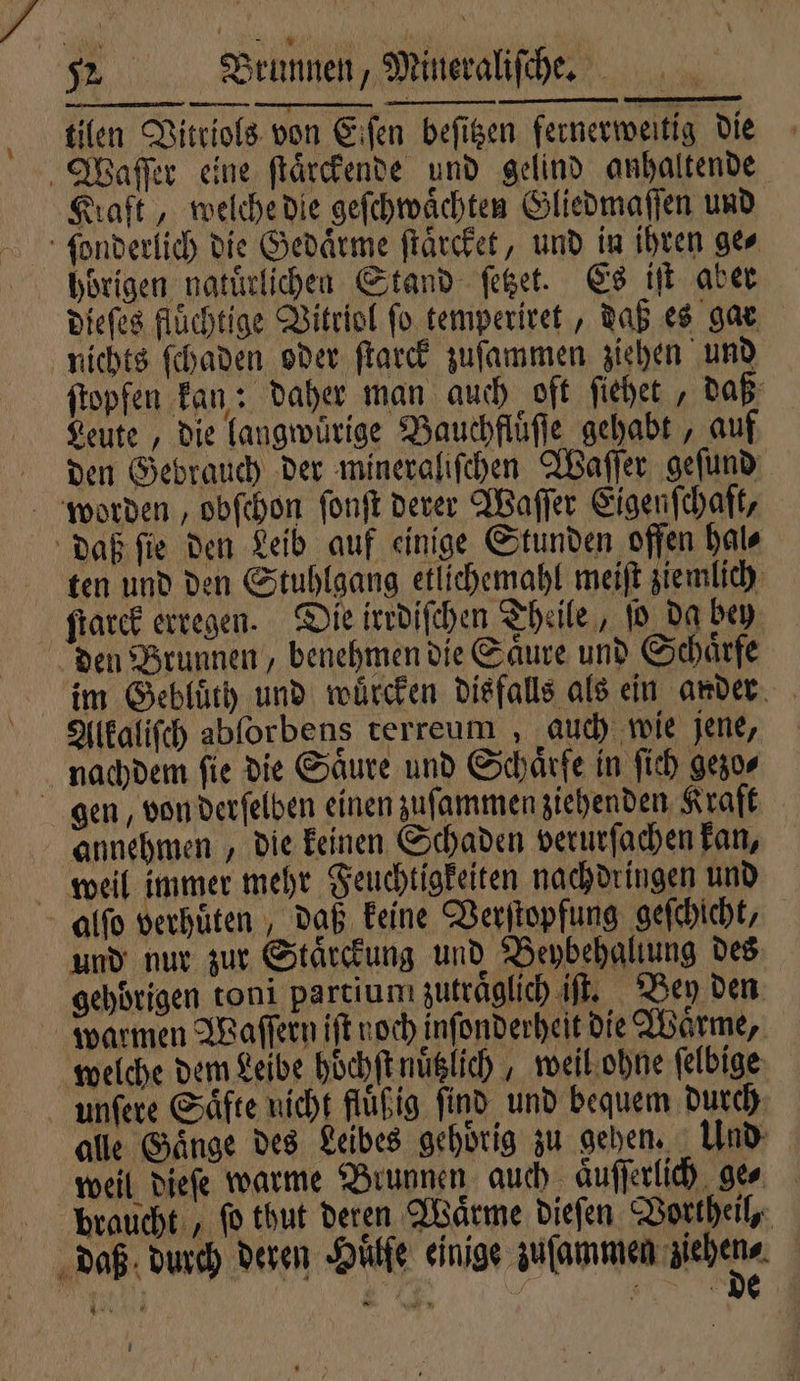 tilen Vitriols von Eiſen beſitzen fernerweitig die Waſſer eine ſtaͤrckende und gelind anhaltende Kraft, welche die geſchwaͤchten Gliedmaſſen und ſonderlich die Gedaͤrme ſtaͤrcket, und in ihren ge⸗ hörigen natürlichen Stand ſetzet. Es it aber dieſes fluͤchtige Vitriol fo temperiret, daß es gar nichts ſchaden oder ſtarck zuſammen ziehen und ftopfen kan: daher man auch oft ſiehet , daß Leute, die langwürige Bauchfluͤſſe gehabt, auf den Gebrauch der mineraliſchen Waſſer geſund worden, obſchon ſonſt derer Waſſer Eigenſchaſt, daß ſie den Leib auf einige Stunden offen hal⸗ ten und den Stuhlgang etlichemahl meiſt ziemlich ſtarck erregen. Die irrdiſchen Theile, ſo da bey den Brunnen, benehmen die Saͤure und Schaͤrfe im Gebluͤth und wuͤrcken disfalls als ein ander Alkaliſch abſorbens terreum , auch wie jene, nachdem fie die Säure und Schärfe in ſich gezo⸗ gen, von derſelben einen zuſammen ziehenden Kraft annehmen, die keinen Schaden verurſachen kan, weil immer mehr Feuchtigkeiten nachdringen und alſo verhuͤten, daß keine Verſtopfung geſchicht, und nur zur Staͤrckung und Beybehallung des gehörigen toni partiun zuträglich iſt. Bey den warmen Waſſern iſt noch inſonderheit die Waͤrme, welche dem Leibe hoͤchſt nuͤtzlich, weil ohne ſelbige unſere Saͤfte nicht fluͤßig find und bequem durch alle Gaͤnge des Leibes gehoͤrig zu gehen. Und weil dieſe warme Brunnen auch Aufferlich gen braucht, ſo thut deren Waͤrme dieſen Vortheil, daß durch deren Huͤlſe einige cee